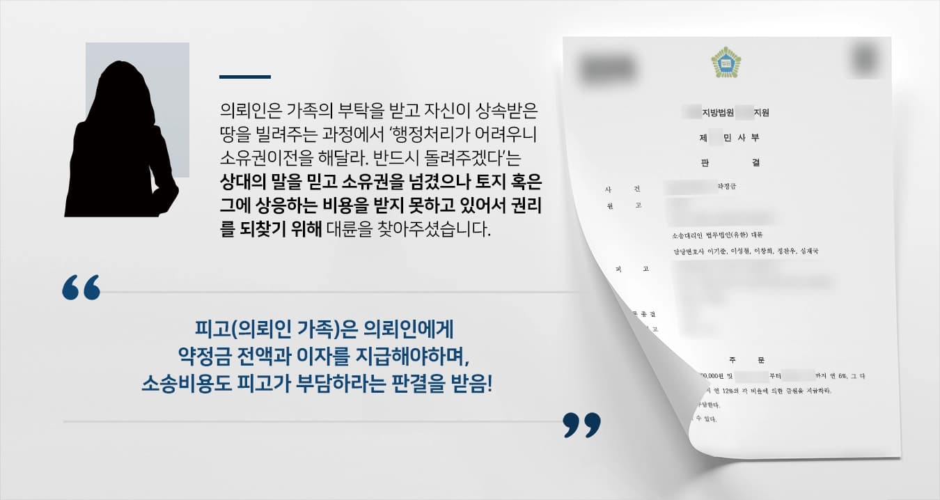 본 사건의 의뢰인은 오래전 부모님으로부터 물려받은 토지를 빌려달라는 친척의 부탁을 받았습니다.처음에는 임대계약 같은 단순 대여에 해당한다고 생각했지만, 명의가 다르면 사용 시 번거로운 문제가 많다며 소유권이전등기를 요청하였습니다.찝찝한 마음이 들었지만, 가족의 부탁을 쉽사리 거절하기 어려웠던 의뢰인은 상대의 요구대로 소유권이전등기절차를 마쳤습니다.수 년 후 더는 기다릴 수 없었던 의뢰인은 토지 대여를 부탁한 가족에게 토지를 반환하거나 그에 상응하는 금전을 지급하라고 요구했고, 상대방은 토지에 대한 대가를 지급하기로 약정하고 약정서를 제출하였습니다.그러나 약정 내용과는 달리 금전을 지불하지 않았고, 토지도 반환받지 못한 채 오랜 시간이 흐르게 되어 둘 중 하나라도 되찾기 위해 부동산 관련 소송성공사례가 많은 법무법인 대륜을 찾아주셨습니다.
