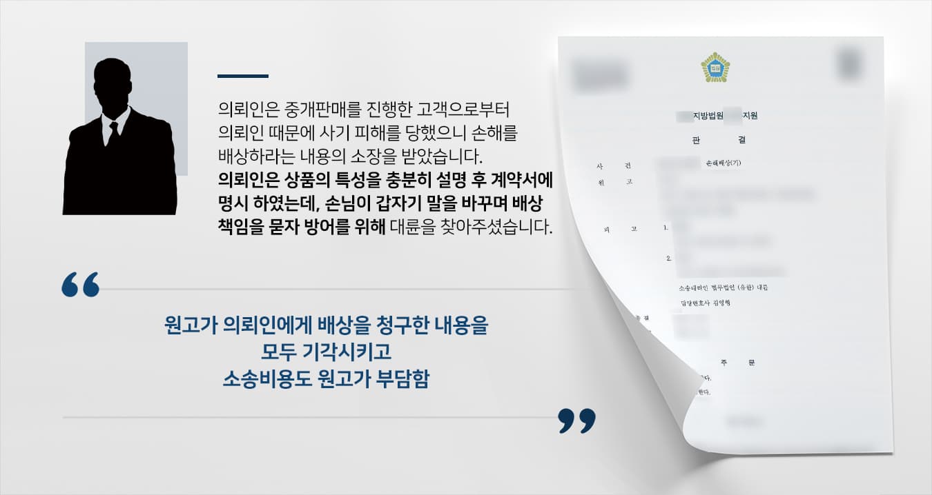 본 사건의 의뢰인은 중개판매업 종사자이며, 소장을 보낸 피고는 원고의 사업장에 찾아준 손님이었습니다.원고가 관심을 보인 상품의 원 소유주는 의뢰인에게 '이 상품의 할부금이 많이 남았는데, 할부금을 완납하는 조건으로 명의를 이전해갈 사람을 구한다'라며 의뢰인에게 상품을 맡겼습니다.의뢰인은 원고에게 위와 같은 사정을 얘기해 주고, 남은 할부금을 변제하는 조건으로 매매 대금 및 중개 수수료를 제외한 차액을 돌려받을 수 있다고 설명하였습니다.정상적으로 거래가 완료되었다고 생각했으나 얼마 후 의뢰인은 거래 취소를 요구하였고, 원 소유주에게 원고의 거래 취소 의사를 전했으나 거부했기에 원고의 요구를 들어줄 수 없었습니다.그러자 원고는 의뢰인으로 인해 사기 피해를 당했다며 손해배상청구소송을 제기하였습니다. 정해진 절차에 맞게 거래를 하였음에도 불구하고 수천만원의 손해배상을 요구당한 의뢰인은 억울하게 책임을 떠안지 않기를 바란다며 법무법인 대륜에 사건을 의뢰하였습니다.