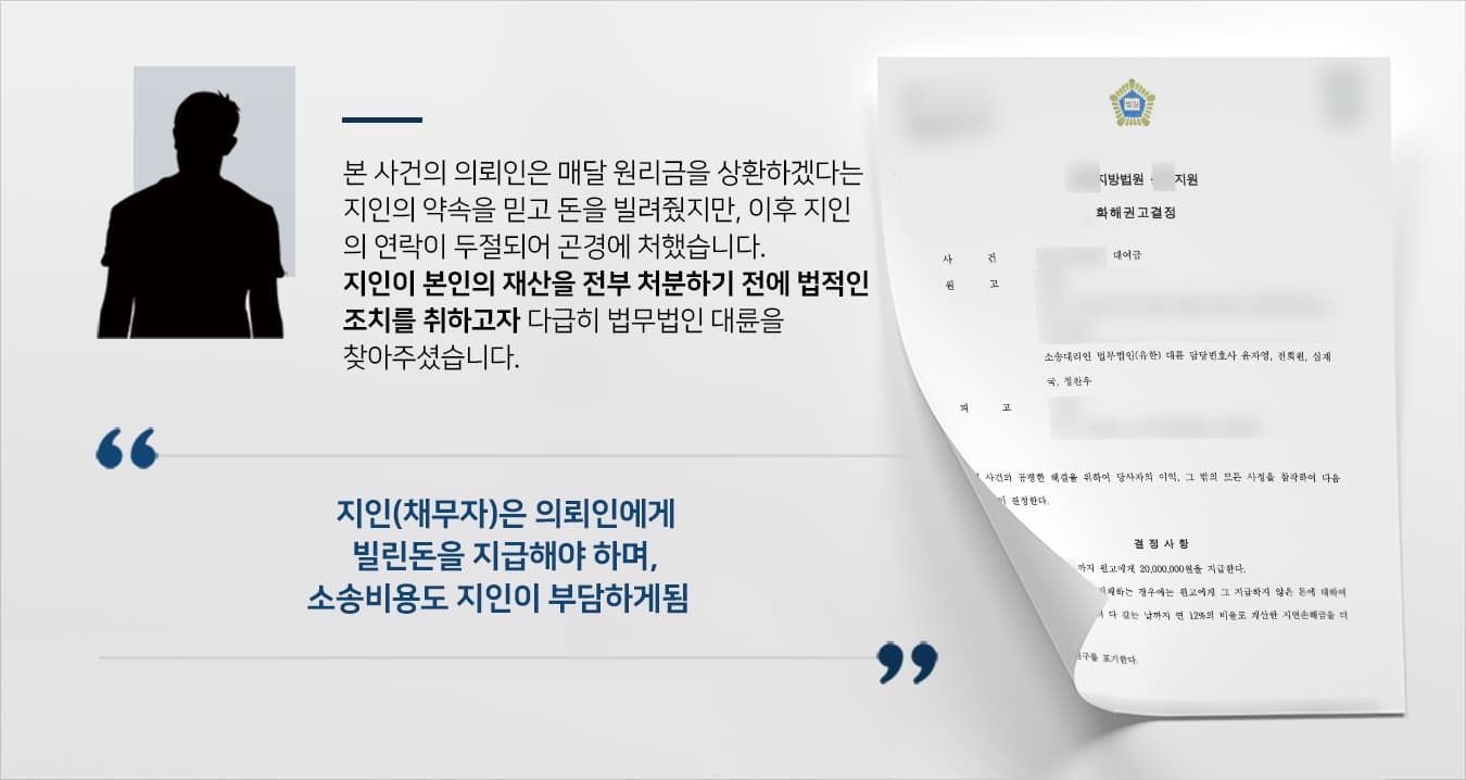 본 사건 의뢰인은 지인의 거듭되는 부탁에 마지못해 매월 원리금을 갚는 조건으로 목돈을 빌려주었습니다.그러나 상환 일마다 이런저런 핑계를 대던 지인은 급기야 연락이 두절되고 말았고, 의뢰인이 수소문한 끝에 지인의 재산이 경매에 넘어가게 되었다는 이야기를 듣게 되었습니다.대여금이 오가던 당시 차용증을 따로 교부하지 않을 정도로 가까운 사이였지만, 먼저 연락을 두절한 지인을 더는 기다릴 수 없다고 판단한 의뢰인은 내용증명을 보낸 후 대여금소송을 진행하기 위해 민사전문변호사가 있는 법무법인 대륜을 찾아주셨습니다.