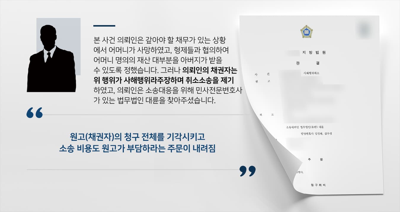 본 사건 의뢰인은 거액의 채무를 갚지 못하고 있는 상황에서 어머니의 상을 치르게 되었습니다.어머니 명의의 상속재산을 처분하는 과정에서 의뢰인의 아버지가 상속채무를 부담하는 조건으로 법정상속지분보다 더 많은 적극재산을 상속받기로 협의하였습니다.그러나 채권자들은 '의뢰인이 받을 수 있었던 재산을 아버지에게 양보한 것은 사해행위'라 주장하며 소를 제기하였습니다.만약 채권자들의 주장이 받아들여지면 아버지는 적극재산의 일부를 반환하고 상속채무만 부담하게 되어 상당한 손해가 발생할 수 있는 상황이었고, 의뢰인은 이에 대응하기 위해 민사전문변호사가 있는 법무법인 대륜을 찾아주셨습니다.
