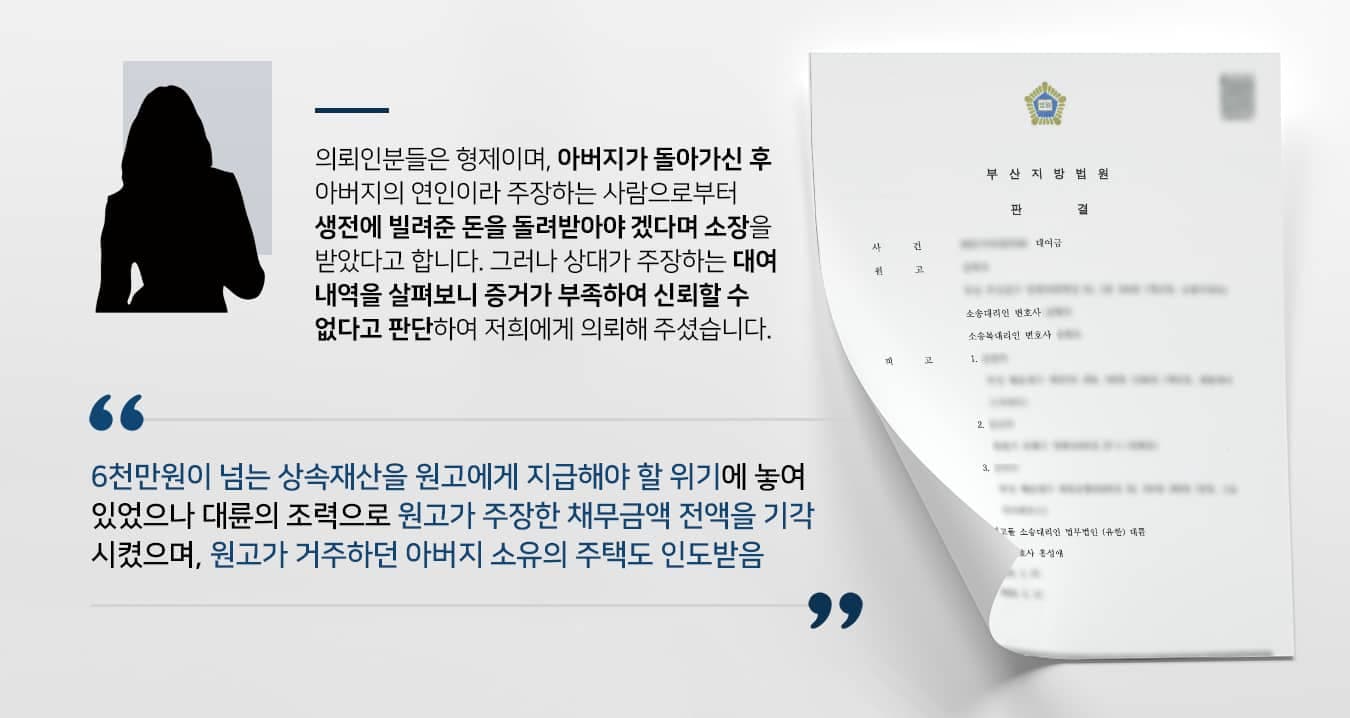 본 사건의 의뢰인들은 형제이며, 아버지가 돌아가신 후 아버지와 생전에 사실혼 관계라 주장하던 자로부터 대여금 반환 청구소송 소장을 받았습니다. 상대측의 주장을 들어 보니, 의뢰인들의 아버지와 함께 동거하는 기간 동안에 생활비나 각종 비용 변제를 위해 6천만원이 넘는 대여금을 지급하였다고 합니다. 그중  1천여만원에 해당하는 금액은 임대차계약서를 작성하여 향후 보증금을 반환하는 방식으로 변제받기로 약속하였으며 나머지 채무는 향후 돌려받기로 하였으나, 아버지의 사망으로 인해 상속인인 의뢰인들이 채무를 이 행해야 한다는 내용이었습니다.의뢰인들께서는 임대차계약에 대한 부분은 아버지가 스스로 작성하였으며, 이체 내역도 있었기에 인정하였지만 그 밖의 주장에 대해서는 대여가 이뤄졌는지 명확하게 알 수 없어서 의심하게 되었다고 합니다. 상대측은 대여금 중 대부분을 아버지에게 현금으로 지불했다고 주장만 할 뿐, 대여 목적이 있었는지는 파악하기 어려웠기 때문입니다.임대차보증금은 증거가 확실하고, 주택을 인도받기 위해 돌려줘야 하니 어쩔 수 없지만 그 외의 수천만원 상당의 채무금액에 대한 변제 책임은 인정할 수 없었던 의뢰인들은 대여금소송 방어를 위해 법무법인 대륜을 찾아주셨습니다.