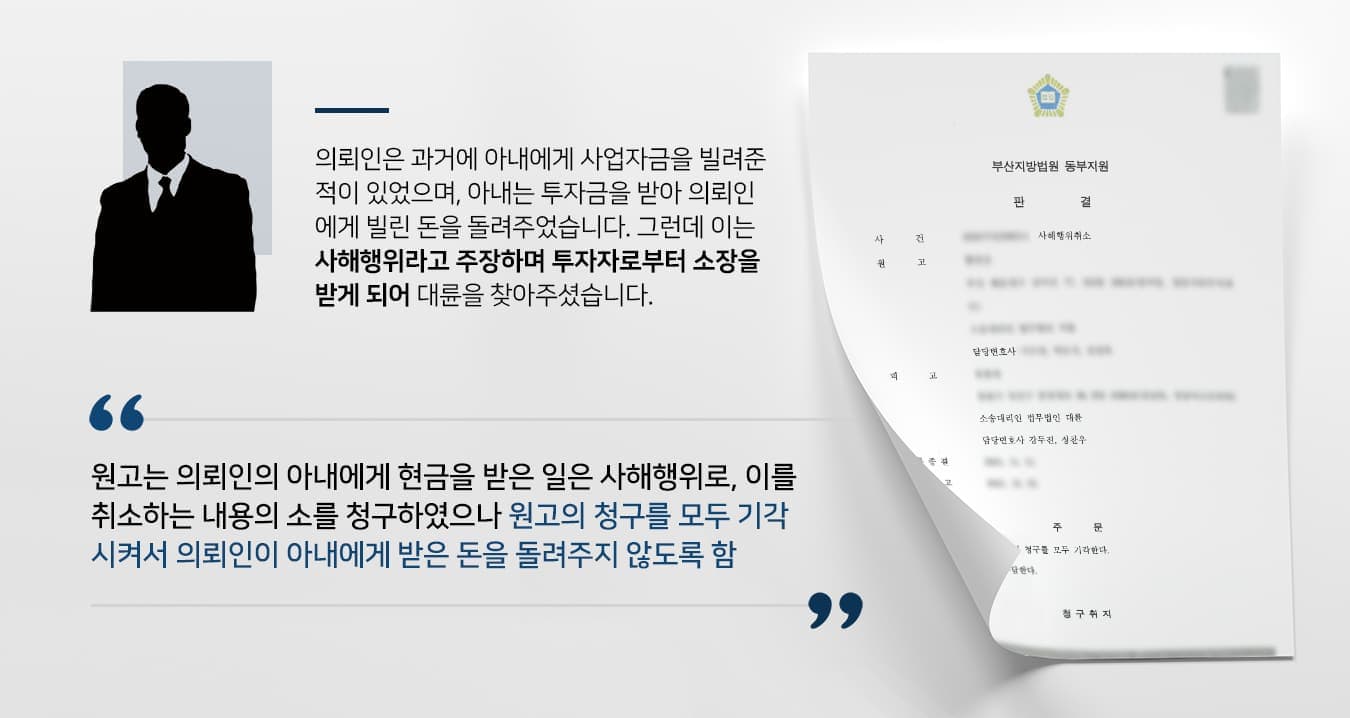 본 사건의 의뢰인은 사해행위 취소소송 소장을 받게 되어 방어를 위해 법무법인 대륜을 찾아주셨습니다.의뢰인께서는 과거에 아내의 사업 자금을 빌려준 적이 있었습니다. 부부지만 금전 관리를 별도로 하고 있었으므로 아내가 사업 자금의 대여를 요구했을 때도 차용증을 작성하는 등 통상적인 채권자·채무자처럼 금원의 대여를 진행하였는데요.변제기일이 다가왔으며, 아내는 기간에 맞춰서 남편에게 빌려 간 대여금을 반환하였습니다. 아내의 사업이 순조롭게 진행되고 있어서 변제를 한 것이라 생각하였으나 사해행위 취소소송을 당하게 되었다고 합니다.소장의 내용을 살펴보니, 아내가 자신에게 변제한 돈은 원고(소장을 보낸 사람)에게 받은 사업 투자금이었다고 합니다. 사업 진행을 위해 쓰일 것이라 생각하고 투자금을 보냈으나, 자신이 보낸 돈을 남편에게 보냈다는 이유로 사해행위를 주장하고 있었는데요.의뢰인께서는 투자자 입장에서는 오해를 할 수도 있을만한 상황이긴 했으나, 자신도 동일한 채권자 입장에서 돈을 돌려받은 것뿐인데 부부라는 이유로 사해행위로 의심당하는 것은 억울했다고 합니다.그래서 원고의 청구를 기각시키고 자신이 받은 금원을 유지하기 위해서 법무법인 대륜을 찾아주셨습니다.