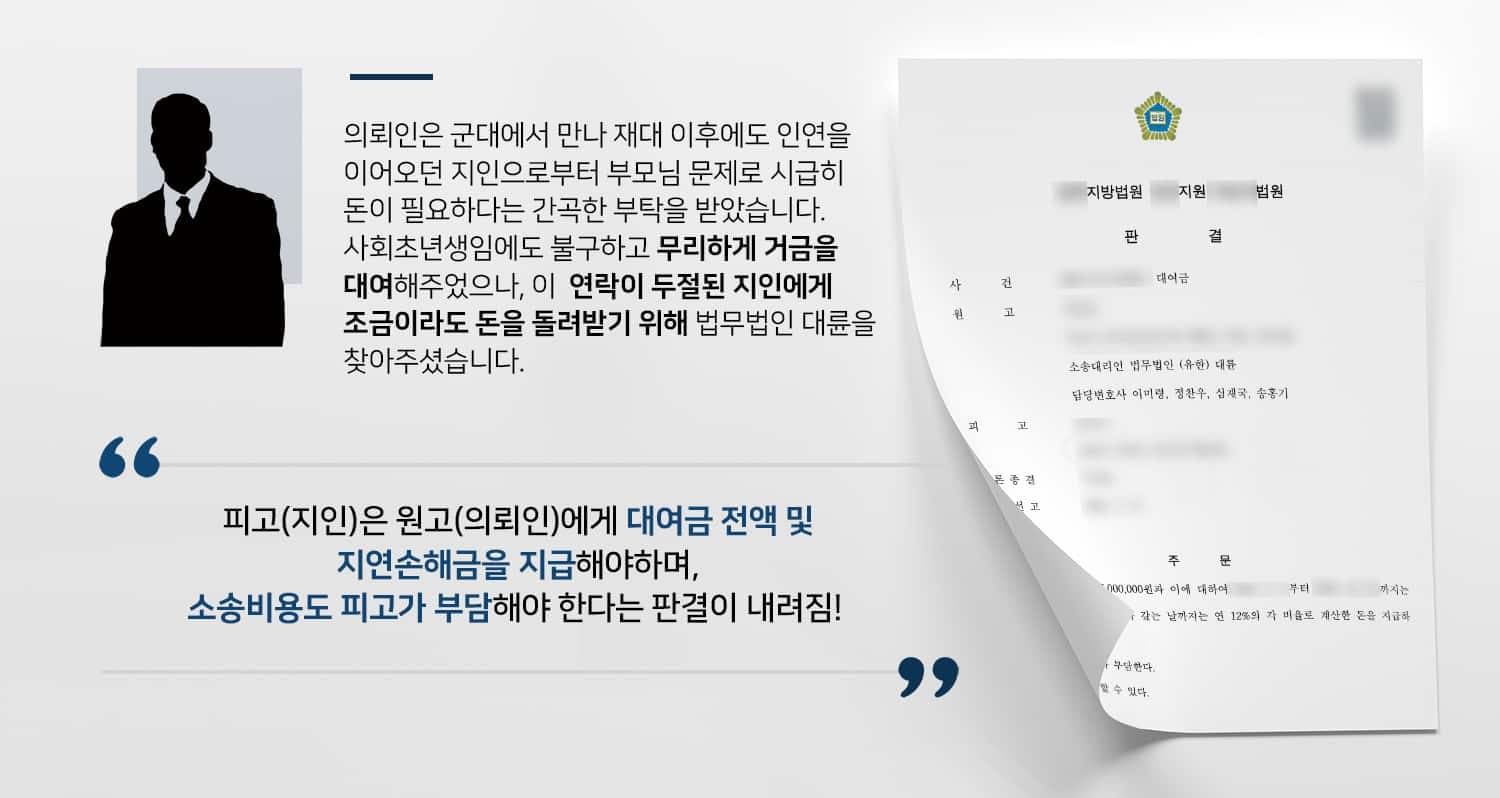 본 사건의 의뢰인은 군생활을 계기로 알게 된 지인에게 전 재산이나 다름없는 돈을 대여해주었습니다.사회초년생인 의뢰인은 자금 사정이 그리 좋지 못했지만, 부모님 문제를 호소하며 간곡히 부탁하는 지인을 차마 무시할 수는 없었다고 합니다.연신 고마움을 전하며 기간 내에 꼭 갚겠다는 약속과 달리, 대여금 지불 후 지인은 연락이 두절되었습니다.차용증도 쓰지 않았고, 지인의 행방을 알 수 없는 상황이지만 조금이라도 돌려받을 수 있는 방법을 찾기 위하여 민사전문변호사·손해배상전문변호사가 있는 법무법인 대륜을 찾아주셨습니다.