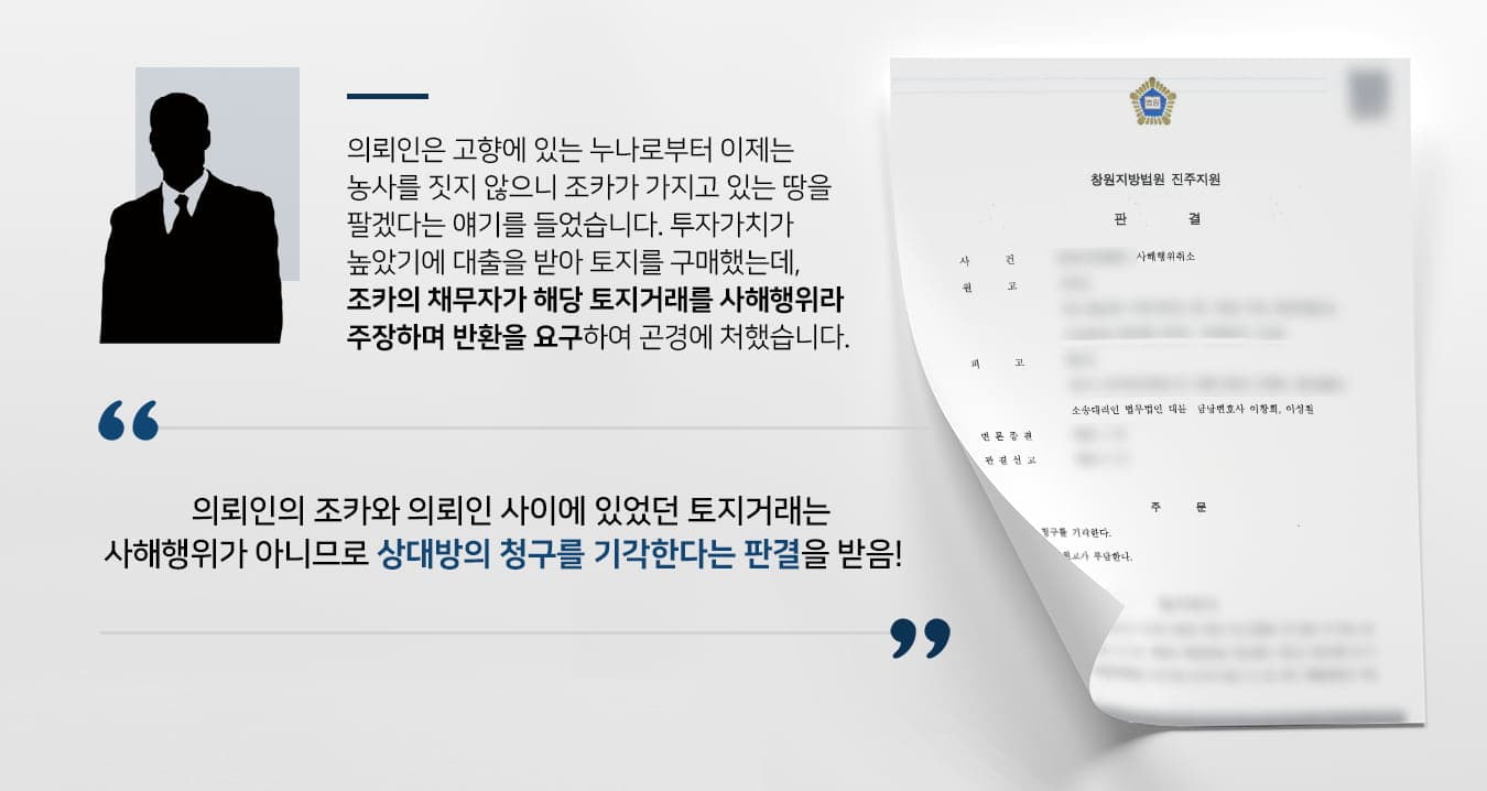 본 사건의 의뢰인은 사해행위 취소소송 소장을 받게 되어 방어를 위해 법무법인 대륜을 찾아주셨습니다.의뢰인께서는 고향에 살고 있는 누나로부터 '네 조카가 더는 농사를 짓지 않으니 땅을 살 생각이 없느냐?'는 제안을 받았습니다.주변에 개발이 진행된다는 소문이 돌고 있는 상황이다 보니 투자가치가 높다고 생각한 의뢰인은 자금을 마련하기 위해 노력하여 조카 소유의 토지를 매수할 수 있었습니다.그러나 갑자기 '가족간 사해행위가 있었다'라며 조카의 채무자로부터 소장을 받게 되었는데요. 아직 대출을 갚고 있는 의뢰인은 너무나 억울하고 황당했다고 합니다.소송에서 패소 시 해당 부동산 거래가 취소된다는것을 알게된 의뢰인께서는 반드시 계약을 유지할 수 있도록 하게 해달라고 당부하시며 법무법인 대륜에 사건을 맡겨주셨습니다.