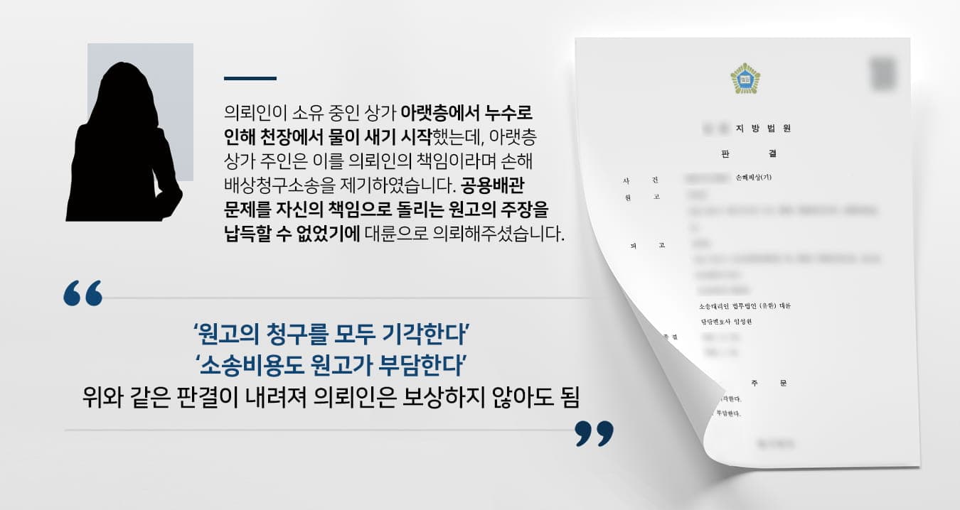 본 사건의 의뢰인이 소유하고 있는 상가건물의 아랫층으로부터 '의뢰인의 관리 부실로 인해 누수가 발생하여 자신의 상가에 피해가 생겼다'라며 손해배상청구소송 소장을 송달받게 됩니다.그러나 의뢰인이 확인해 본 결과 자신의 상가 전용 배관에 문제가 생긴 것이 아니라, 건물에서 공용으로 사용하는 배관에 문제가 발생하였음을 알게 되었습니다. 소장을 보낸 원고에게 이와 같은 사실을 전달했음에도 불구하고 원고 측에서는 의뢰인으로 인해 생긴 피해라는 주장을 굽히지 않았습니다.억울하게 거액의 손해를 배상하게 될 수도 있는 위기에 놓인 의뢰인께서는 손해배상·민사전문변호사가 있는 법무법인 대륜에 사건을 맡겨주셨습니다.