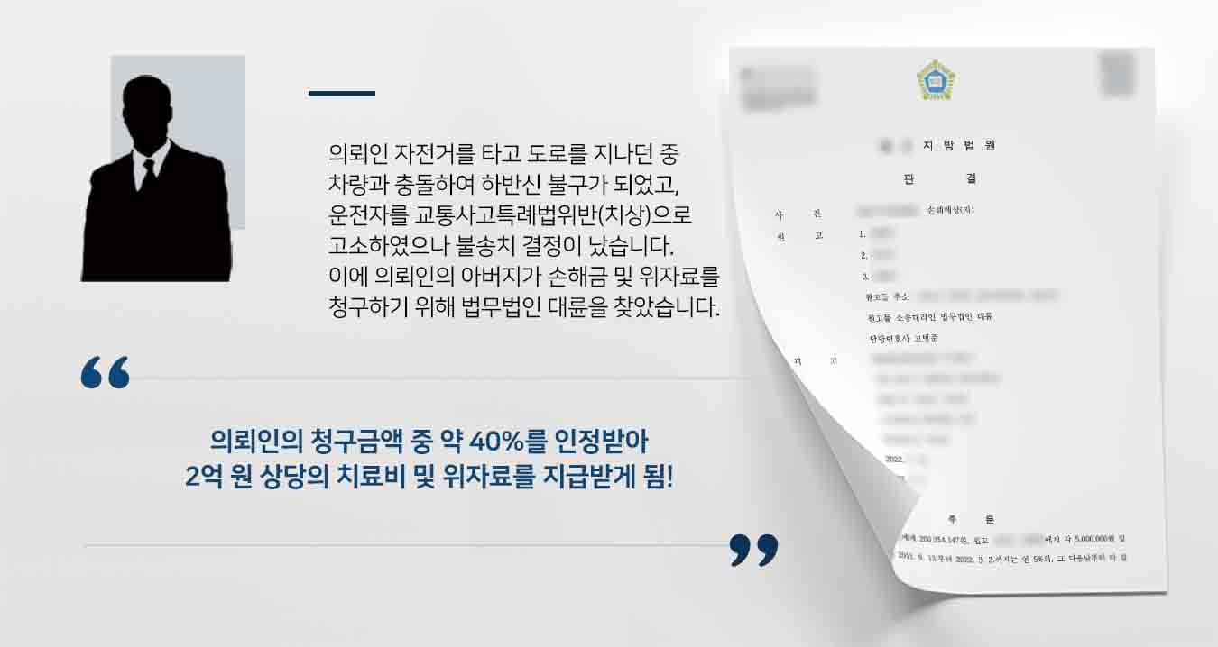 ## 신체 손상 및 정신적 피해, 손해배상청구 의뢰인은 2012경 자전거를 타고 횡단보도를 따라 도로를 횡단하던 도중, 1차선에서 가해차량과 충돌하여 하반신 불구가 되었습니다.   의뢰인의 아버지는 가해차량 운전자를 교특치상으로 고소하였으나, 담당 수사관이 운전자의 과실이 없는 것으로 판단하여 해당 고소사건은 불송치결정으로 종결되었습니다.  이후 의뢰인은 계속 입원치료를 받고 있었는데, 2019.경 보험사 쪽에서 의뢰인의 가족에게 그간에 들어가 치료비만 지급 할 수 있을 뿐, 의뢰인의 일실손해나 위자료를 인정할 수 없다고 하였고, 이에 의뢰인 가족이 손해배상청구를 위해 법무법인 대륜의 손해배상전문변호사를 찾아왔습니다.    ## 피해현황 따져 손해배상청구 법무법인 대륜은 의뢰인 가족과의 면밀한 법률상담을 거쳐, 3인 이상의 전문가로 구성된 손해배상전문변호사팀을 구성하였습니다. 손해배상전문변호사는 다음과 같이 변론을 하였습니다.   ■ 교통사고 과실비율 인정기준에 따르면, 이륜차가 횡단하는 상황에서  교통사고가 난 경우 가해 차량의 과실 비율이 50% 이상이라는 점, ■ 형사 소송과 민사 소송 상 과실은 서로 다른 개념이며, 의뢰인이 의식불명 상태에서 형사 사건이 가해 차량의 운전자가 무혐의 처분이 이루어진 것이므로, 가해 차량 운전자가 형사 처벌 받지 않는 다고 하여도 민사상의 과실 책임은 인정 될 수 있다는 점,  등을 주장하며 의뢰인의 보험사에 대한 장래 치료비, 일실 손해, 위자료에 대한 손해배상청구는 인정받아야 한다라고 주장하였습니다.  ## 손해배상청구 금액 중 일부 인정, 승소 법무법인 대륜의 주장을 받아들인 재판부는 "의뢰인의 청구금액 중 40% 가량을 인정하는 취지의 판결을 내렸습니다."  만약 손해배상청구 소송 등 위 사례와 비슷한 상황으로 곤란을 겪고 계시다면 언제든 법무법인 대륜으로 의뢰해 주시길 바랍니다.  법무법인 대륜은 법률전문가 3인 이상으로 전담팀을 구성해 전문성을 극대화하며, 해결사례를 토대로 구축한 대륜만의 소송시스템으로 의뢰하신 사건을 성공으로 이끌어 오고 있습니다. 본 소송과 관련하여 법률조력이 필요하시다면 법무법인 대륜과 함께 준비하시길 바랍니다.
