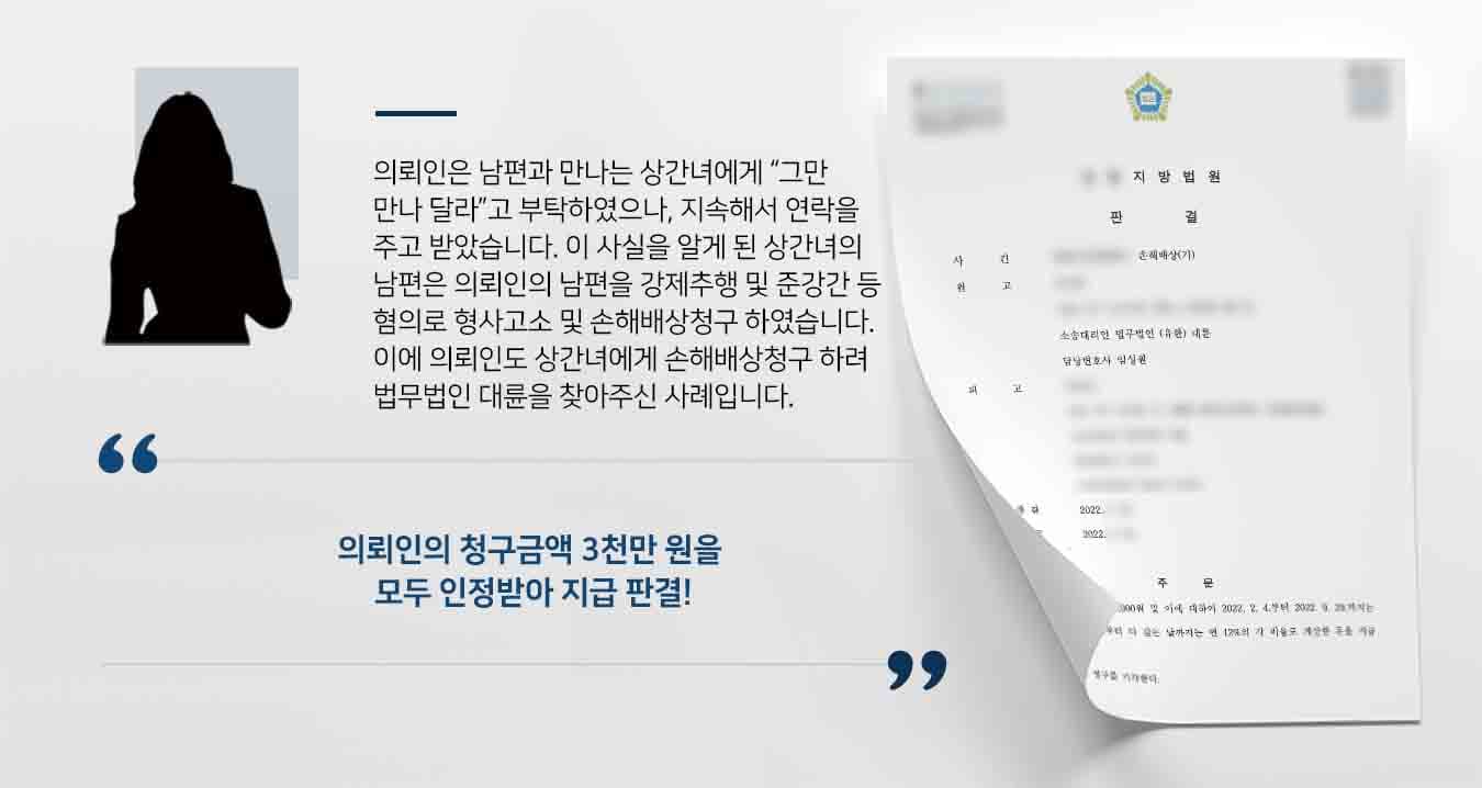 ## 상간녀에 대한 손해배상청구 소송 의뢰인의 남편은 음식 가맹점의 점주이었는데, 해당 가맹점에서 아르바이트를 하던 상간녀를 알게 되어 불륜행위를 1년가량 하였습니다.    이후 의뢰인이 이러한 불륜 사실을 알게 되고 난 후, 상간녀에게 그만 만나다라고 부탁하였음에도 불구하고 상간녀는 의뢰인의 남편에게 지속적을 연락을 주고 받았습니다.   상간녀의 남편은 위와 같은 불륜 사실을 알게 되자, 의뢰인의 남편을 강제추행, 준강간등의 혐의로 형사고소하였을 뿐만 아니라, 민사상 손해배상 청구를 하였습니다.   이에 의뢰인 또한 상간녀에게 손해배상청구 소송을 제기하기 위해 법무법인 대륜의 민사전문변호사를 찾아주셨습니다.  ## 손해배상청구, 사실관계 파악 법무법인 대륜은 의뢰인과의 상담을 통해, 손해배상청구 사건처리 경험이 풍부한 3인 이상의 전문가로 꾸린 민사전문변호사팀으로 대응하였습니다.  ■  의뢰인의 남편과 의뢰인이 상간녀의 남편에게 진심으로 사과한 사실이 이었다는 사실 ■  의뢰인의 남편이 상간녀 남편이 제기한 민사소송에 있어서 원만한 합의를 보려고 노력한 사실 ■  상간녀 남편이 의뢰인 남편을 형사 고소한 것이 모두 혐의없음으로 불송치 처분 되었다는 사실 ■  의뢰인이 양자간 제기된 소송을 원만하게 합의하려고 노력하였으나, 상대방 남편이 의뢰인 가족을 괴롭힐 목적으로 합의를 하지 않았다는 사실  이로 인해 의뢰인이 정신적 충격으로 정신과 치료를 받고 있는 사실 등을 적극적으로 주장하였습니다.    ## 손해배상청구 모두 인용 재판부에서는 법무법인 대륜의 주장을 받아들여 의뢰인의 청구금액 3천만원을 모두 인정하는 판결을 내렸습니다.  만약 손해배상청구 소 등 위 사례와 비슷한 상황으로 곤란을 겪고 계시다면 언제든 법무법인 대륜으로 의뢰해 주시길 바랍니다.  법무법인 대륜은 법률전문가 3인 이상으로 전담팀을 구성해 전문성을 극대화하며, 해결사례를 토대로 구축한 대륜만의 소송시스템으로 의뢰하신 사건을 성공으로 이끌어 오고 있습니다. 본 소송과 관련하여 법률조력이 필요하시다면 법무법인 대륜과 함께 준비하시길 바랍니다. 