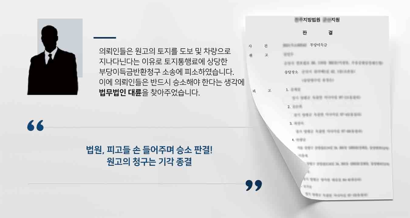 ## 토지 통행료에 대한 부당이득금반환청구 사건 상대방인 원고는 이 사건 토지를 경매로 취득하였습니다. 원고는 의뢰인인 피고들이 이 사건 토지를 도보 및 차량으로 무단 통행하여 토지통행료 상당의 부당이득을 취하고 있다고 주장하며, 피고들에게 토지통행료가 부당이득에 해당하므로 그 반환을 구하였습니다. 이에 피고들은 소송 방어를 위해 법무법인 대륜의 민사전문변호사에게 사건을 수임하였습니다.    ## 부당이득금반환청구 변론 준비 법무법인 대륜은 3인 이상의 전문가들로 민사전문변호사팀을 구성하여 대응하였습니다.   민사전문변호사팀은 실무상 원고의 청구를 기각하려면 구 지적도와 현 지적도가 필요하고, 분양 당시의 사정을 알 수 있는 서류 즉 가분할도와 분양계획표 등이 반드시 있어야 하고 종전의 증거만으로는 승소할 수 없다고 그 이유를 설명하고 추가로 증거를 요청하였습니다.  의뢰인이 제출한 증거를 보강하여 민사전문변호사팀은  ① 이 사건 토지가 포함된 분할 전 토지 및 인접 토지가 한덩어리의 땅으로 토지개발 및 분양사업을 위하여 택지 단지로 조성된 점 ② 택지 분양을 위하여 이 사건 토지를 포함하여 토지분할이 이루어진 점 ③ 이 사건 토지 일부 지상에 도로 제공을 위하여 설치된 이 사건 교량이 택지 단지 내로 진입할 수 있는 유일한 통로인 점 ④ 택지개발 분양사업상 전체 분양 면적에서 이 사건 토지의 면적이 차지하는 비율이 약 3.38%이고, 이 사건 토지 중 이 사건 교량 부분의 면적이 차지하는 비율이 약 0.09%인 점 ⑤ 이 사건 토지가 현재 하천으로 편입이 되어 사실상 경제적인 효용이 있다고 보기 어려운 점 ⑥ 현재까지 이 사건 교량에 설치된 도로가 무상으로 통행에 제공되어 온 점 ⑦ 택지 분양을 위하여 이 사건 교량을 설치하면서 지료에 상당하는 경제적 가치를 분양가격에 포함시킨 것으로 보이는 점 등에 비추어 보면,  이 사건 토지 소유자는 토지 일부의 지상에 이 사건 교량을 설치할 당시인 2005년 경부터 이 사건 토지에 대한 독점적·배타적인 사용·수익권을 포기한 것으로 보아야 마땅합니다.”라고 주장하였습니다.   ## 부당이득금반환청구 기각, 승소 판결  법무법인 대륜의 주장을 받아들인 법원에서는 원고의 청구를 기각하였고, 이로써 의뢰인은 오랜 근심을 떨쳐버리며 승소의 기쁨을 만끽할 수 있었습니다.  만약 위 사례와 비슷한 상황으로 곤란을 겪고 계시다면 언제든 법무법인 대륜으로 의뢰해 주시길 바랍니다.  법무법인 대륜은 법률전문가 3인 이상으로 전담팀을 구성해 전문성을 극대화하며, 해결사례를 토대로 구축한 대륜만의 소송시스템으로 의뢰하신 사건을 성공으로 이끌어 오고 있습니다. 본 소송과 관련하여 법률조력이 필요하시다면 법무법인 대륜과 함께 준비하시길 바랍니다.