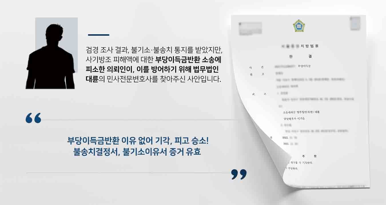 ## 부당이득금반환 청구 소송 피소 의뢰인은 농협직원을 사칭하여 보이스피싱 조직에 가담했다는 이유로 사기방조죄 혐의로 고소당했습니다.   하지만 경찰에서는 조사 결과 불송치 결정을 내렸고, 이후 검찰에서도 재차 수사하여 불기소 처분을 내렸습니다.  그럼에도 피해자인 원고는 의뢰인에게 피해금액에 대한 부당이득금반환 청구를 제기했고, 의뢰인은 이를 방어하기 위해 법무법인 대륜의 민사전문변호사를 찾았습니다.  ## 부당이득금반환 청구에 대한 방어 전략 법무법인 대륜은 부당이득금반환 사건처리 경험이 풍부한 3인 이상의 전문가들로 민사전문변호사팀을 구성하였습니다.  민사전문변호사팀은 의뢰인에 대한 수사결과통지서, 불송치결정서, 불기소이유서 등의 증거를 들어 "의뢰인은 보이스피싱 범행과 무관하며, 의뢰인 또한 보이스피싱 조직으로부터 대출사기를 당한 자이다"라는 점을 강조하였습니다.   따라서 의뢰인에게는 실질적인 이득이 귀속된 바 없기에 반환의무를 부담시킬 수 없다고 보아야 한다고 변론하였습니다.  ## 재판부, 부당이득금반환 청구 이유없음 법무법인 대륜의 주장을 받아들인 재판부에서는 "피고들이 실질적인 이득을 얻었다고 볼 증거가 없으므로 주위적 부당이득 주장은 이유 없으며, 피고들이 고의 또는 과실의 위법행위를 저질렀다고 볼 증거도 부족하므로 예비적 불법행위 주장도 이유 없다"라고 판시하며, 의뢰인의 손을 들어주었습니다.