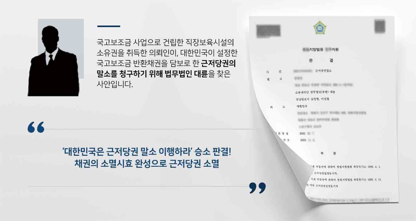 ## 국고보조금 사업 건물의 근저당권말소 청구 원고 의뢰인은 주식회사OO의 직장보육시설 건립을 위해 자신의 땅을 부지로 제공하고, 주식회사OO은 국고보조금으로 직장보육시설을 완공 후 그중 어린이집 운영을 의뢰인에게 위탁했습니다.   2년 후 주식회사OO은 경영난으로 직장보육시설을 새로운 사업주체△△에게 소유권을 이전했고, △△는 원고에게 어린이집 운영을 다시 위탁했습니다. 하지만 원아 모집이 원활하지 않아 일반 어린이집으로 전환했음에도, 운영이 어려워져 폐업하기에 이르렀습니다. 이에 △△는 어린이집 등을 매매를 원인으로 한 소유권이전등기를 마쳐주었습니다.  하지만 노동부의 직장보육시설 설립 운영지침은 "보조금으로 건립한 보육시설 및 기타 부대시설에 대해서는 준공일로부터 10년 이내에 위배되는 용도 혹은 양도·교환·대여·담보로 사용할 수 없다"라고 명시하고 있습니다. 이에 피고 대한민국은 국고보조금에 대한 반환채권을 담보로 근저당권을 설정하여 유지했습니다.   이에 의뢰인은 피고가 설정한 근저당권말소를 위해 법무법인 대륜의 부동산전문변호사를 찾아주었습니다.  ## 근저당권말소 청구 이유 법무법인은 의뢰인과의 면밀한 법률상담을 거쳐, 근저당권말소 사건처리 경험이 풍부한 3인 이상의 전문가들로 부동산전문변호사팀을 구성하였습니다. 부동산전문변호사팀은 근저당권말소를 원하는 의뢰인의 요구대로 다음과 같이 조력하였습니다.  ■ 피고의 보조금반환청구권이 사유발생일로부터 10년 경과하여 소멸하였으므로, 근저당권의 피담보채는 부존재하게 되었다는 점 ■ 소멸시효는 사실상 권리의 존재나 권리행사 가능성을 알지 못했다고 하더라도 법률상 장애사유에 해당하지 않는다는 점 ■ 직장보육시설 설립일 기준 혹은 일반어린이집 전환시점 기준 중, 어느 쪽으로 적용하더라도 현 시점에서 소멸시효가 완성되었다는 점   ## 근저당권말소 의무 인정, 승소 판결 법무법인 대륜의 조력으로 재판부는 "이 사건 근저당권의 피담보채무가 시효로 소멸하였으므로 부종성의 원리상 이 사건 근저당권도 소멸하였기에, 피고는 이 사건 토지 및 건물의 소유자인 원고에게 근저당권의 말소등기절차를 이행할 의무가 있다"라고 판결하였습니다.  만약 근저당권말소 청구 등 위 사례와 비슷한 상황으로 곤란을 겪고 계시다면 언제든 법무법인 대륜으로 의뢰해 주시길 바랍니다.  법무법인 대륜은 법률전문가 3인 이상으로 전담팀을 구성해 전문성을 극대화하며, 해결사례를 토대로 구축한 대륜만의 소송시스템으로 의뢰하신 사건을 성공으로 이끌어 오고 있습니다. 본 소송과 관련하여 법률조력이 필요하시다면 법무법인 대륜과 함께 준비하시길 바랍니다.