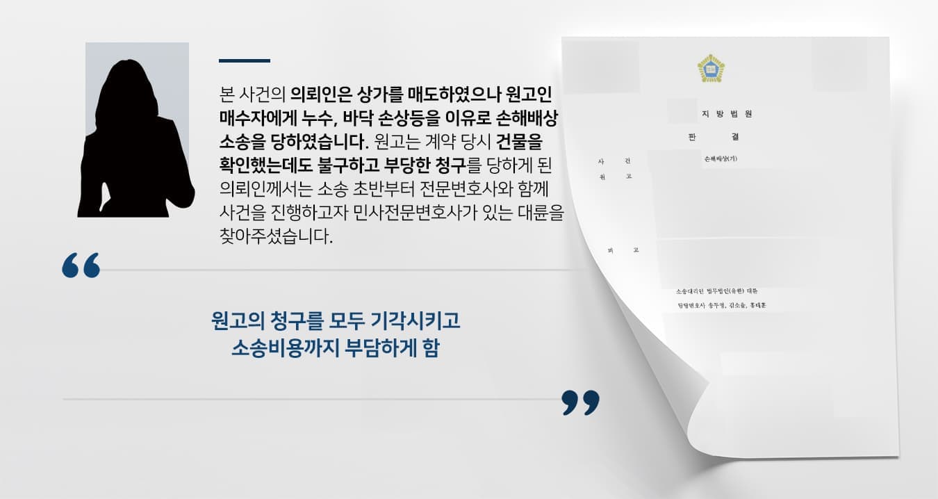 본 사건의 의뢰인은 상가를 매도하였으나 매수인인 원고에게 누수, 바닥 손상등을 이유로 손해배상 소송을 당하였습니다.  원고도 계약 당시 건물 상태를 확인했던 경우이기 때문에, 의뢰인께서는 소송 초반부터 전문변호사와 함께 사건을 진행하고자 민사전문변호사가 있는 법무법인 대륜을 찾아주셨습니다.