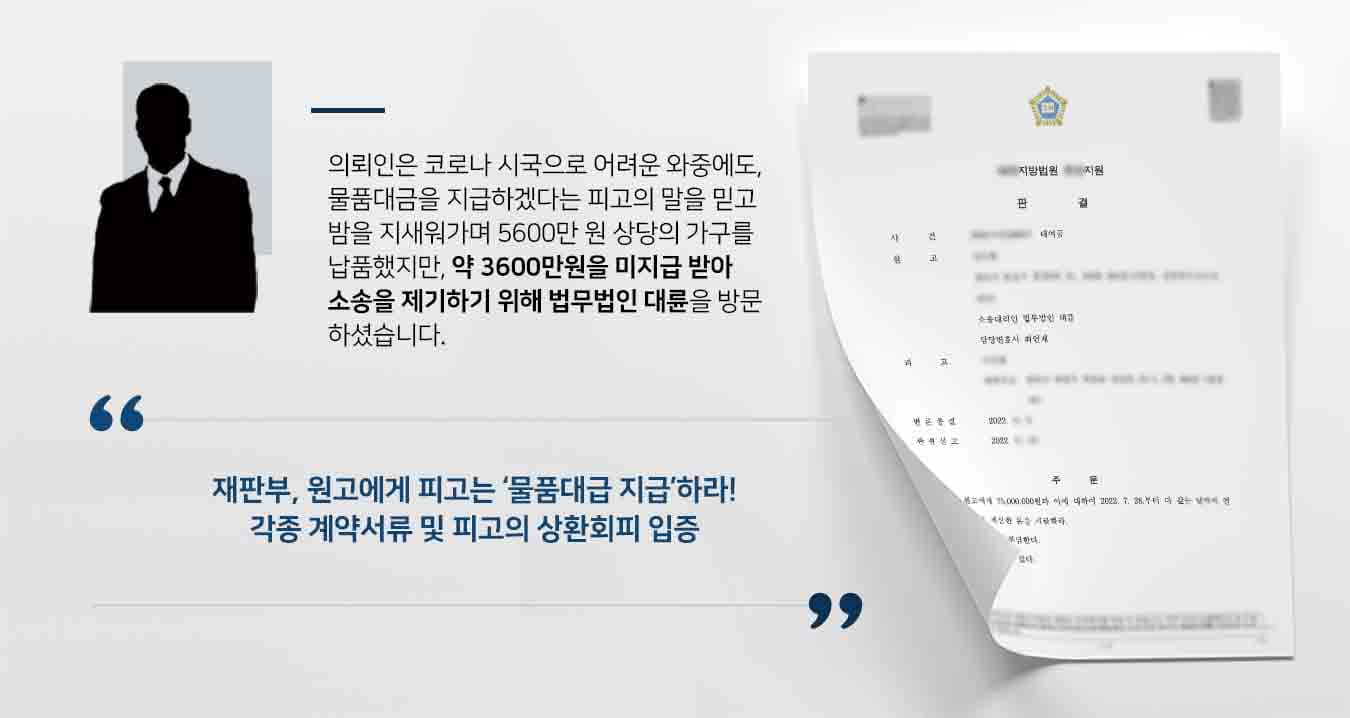## 코로나 시국에 물품대금 미지급  의뢰인 원고는 개인사업체인 피고에게 가구를 모두 납품하였으나, 5600만 원 상당의 물품대금 중 약 2000만 원만 받았을 뿐 잔여금인 3600만 원 가량을 받지 못하였습니다.   원고는 여러 차례 변제 해줄 것을 요청하였으나, '송사가 생겼다' '친척에게 빌려서 갚겠다' '아파서 말을 잘 못한다' 등의 변명으로 둘러댈 뿐 실질적인 변제는 이루어지지 않았습니다.  이에 원고는 재차 총 견적서와 잔금청구서를 발송하는 한편, 법무법인 대륜의 민사전문변호사를 찾아와 사건을 위임하였습니다.  ## 3600만 원 상당의 물품대금 받기 위해 법무법인 대륜은 의뢰인과의 법률상담을 거쳐 3인 이상의 물품대금 사건처리 경험이 풍부한 민사전문변호사팀을 구성하였습니다. 민사전문변호사팀은 원고가 코로나로 인해 어려운 상황에서도 피고를 믿고 밤새 물건을 납품한 대가를 온전히 받을 수 있도록 최선을 다해 조력하였습니다.  ■ 견적서 및 잔금청구서, 이체내역서 등으로 원고가 피고에게 물품을 납품했다는 사실 입증 ■ 원고가 받은 2000만 원도 수차례 독촉하여 7차례에 걸쳐 받아낸 금액이라는 점 확인 ■ 피고는 여러 변명 끝에 대형로펌을 선임하여 대응하겠다고 협박까지 한 점 주장   ## 재판부, 물품대금 및 지연이자 지급하라 재판부는 법무법인 대륜의 주장을 받아들여 "피고는 원고에게 36,417,850원과 이에 대하여 다 갚는 날까지 연 12%의 비율로 계산한 돈을 지급하라"고 판시하였습니다.   이로써 원고는 마땅히 받아야 할 채무를 법적으로 인정받았을 수 있었습니다. 위 사례처럼 물품대금 등 비슷한 상황으로 곤란을 겪고 계시다면 언제든 법무법인 대륜으로 의뢰해 주시길 바랍니다.  법무법인 대륜은 법률전문가 3인 이상으로 전담팀을 구성해 전문성을 극대화하며, 해결사례를 토대로 구축한 대륜만의 소송시스템으로 의뢰하신 사건을 성공으로 이끌어 오고 있습니다. 본 소송과 관련하여 법률조력이 필요하시다면 법무법인 대륜과 함께 준비하시길 바랍니다.