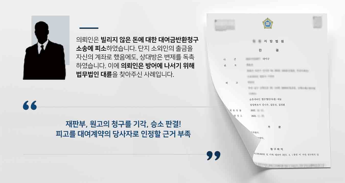 ## 빌리지 않은 돈에 대한 대여금반환청구  피고 의뢰인은, '7차례에 걸쳐 1억 110만 원'을 대여하였으나 2500만 원만 변제하였다'라고 주장하는 원고에게 미반환금 7610만 원을 변제하라는 대여금반환청구 소송에 피소하였습니다. 의뢰인은 돈을 빌린 적이 없었던 탓에, 억울함을 해소하고 소송을 방어하기 위해 법무법인 대륜의 민사전문변호사를 찾아주었습니다.  ## 대여금반환청구의 정당성 확인 법무법인 대륜은 의뢰인과의 면밀한 상담 끝에, 3인 이상의 전문가들로 민사전문변호사팀을 꾸렸습니다. 대여금반환청구 사건처리 경험이 풍부한 민사전문변호사팀은 '원고가 실제로 의뢰인에게 돈을 대여해주었는지'에 초점을 맞춰, 다음과 같이 최대한 의뢰인의 입장을 방어하기 위해 조력하였습니다.  ■ 원고와 피고간에는 투자 계약이나 대여금 계약 따위는 전무하다는 점 ■ 단지 소외인이 피고에게 전화를 해서 출금을 도와달라고 하여, 그 과정에서 피고의 계좌로 출금만 도와줬다는 점 ■ 원고와 소외인의 관계가 예사롭지 않았다는 점   ## 이유없는 채무에서 벗어난, 대여금반환청구 사례 법무법인 대륜의 조력으로, 재판부는 "원고가 제출한 증거만으로는 피고가 이사건 대여계약의 당사자임을 인정하기 부족하므로 달리 이를 인정할 증거가 없다. 따라서 이와 다른 전제에 선 원고의 주장은 받아들이지 아니한다"라고 판시하며, 피고의 손을 들어주었습니다.   만약 대여금반환청구 등 위 사례와 비슷한 상황으로 곤란을 겪고 계시다면 언제든 법무법인 대륜으로 의뢰해 주시길 바랍니다.  법무법인 대륜은 법률전문가 3인 이상으로 전담팀을 구성해 전문성을 극대화하며, 해결사례를 토대로 구축한 대륜만의 소송시스템으로 의뢰하신 사건을 성공으로 이끌어 오고 있습니다.  본 소송과 관련하여 법률조력이 필요하시다면 법무법인 대륜과 함께 준비하시길 바랍니다.