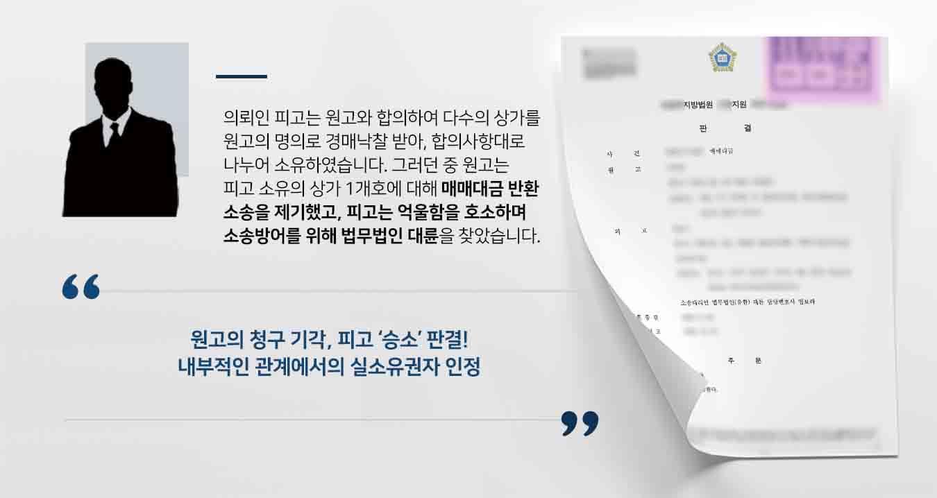 ## 매매대금반환 소송에 휘말린 의뢰인 의뢰인 피고는 원고로부터 "이사건 상가 OOO호를 피고에게 매도하고, OOO호의 대출금을 피고가 인수하는 매매계약을 체결했다"라는 내용의 매매대금반환 소송에 피소하였습니다.  하지만 피고는 해당 OOO호에 대한 매매계약을 체결한 사실이 없었습니다. 이에 매매계약에 관한 사실관계를 다투고, 법리에 맞는 변론을 준비하기 위해 법무법인 대륜의 민사전문변호사를 찾아주었습니다.  ## 실질적인 소유권 다툰 매매대금반환 사건 법무법인 대륜은 의뢰인과의 면밀한 법률상담을 거쳐 3인 이상의 민사전문변호사팀을 구성하였습니다. 매매대금반환 사건처리 경험이 풍부한 민사전문변호사팀은 의뢰인이 바라는 대로, 기초 사실관계를 명확히 밝히기 위해 다음과 같이 조력하였습니다.  ■ 원고와 피고 합의하여 다수의 상가를 원고의 명의로 경매낙찰 받아 나누기로 하였으나, 합의사항에는 OOO호가 피고의 소유로 명시되어 있다는 점을 주장 ■ 원고가 형사사건 진술서에도 OOO호를 피고의 명의라고 자인하고 있었다는 점을 확인 ■ 원고와 피고 간의 매매계약서는 실질적인 매매계약이라기보다, 단지 경매낙찰을 원고의 명의로 받았기에 '소유권이전등기'을 위한 것이었다는 점을 주장   ## 원고의 매매대금반환 청구 기각, 피고 승소!ㅇ 법무법인 대륜의 조력으로, 재판부는 "원고의 청구를 기각한다"라는 판결을 내리며, 내부적인 관계에서 OOO호에 대한 실질적인 소유권은 피고에게 있다는 주장을 인용했습니다.  이로써 피고는 부동산 소유권에 대한 마음의 짐을 덜고 일상으로 돌아갈 수 있었습니다. 만약 매매대금반환 소송 등 위 사례와 비슷한 상황으로 곤란을 겪고 계시다면 언제든 법무법인 대륜으로 의뢰해 주시길 바랍니다.  법무법인 대륜은 법률전문가 3인 이상으로 전담팀을 구성해 전문성을 극대화하며, 해결사례를 토대로 구축한 대륜만의 소송시스템으로 의뢰하신 사건을 성공으로 이끌어 오고 있습니다.  본 소송과 관련하여 법률조력이 필요하시다면 법무법인 대륜과 함께 준비하시길 바랍니다.