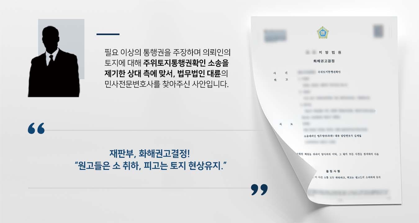 ## 주위토지통행권확인 소송에 피소한 의뢰인 피고 의뢰인은 자신의 토지를 통행로로 이용해야 한다고 주장하는 주위토지통행권확인 소송에 피소하였습니다. 버섯, 콩, 들깨 등 농사를 짓고 있는 원고는 경작에 방해가 된다는 이유로 위와 같은 소송을 제기한 것입니다. 원고가 필요 이상의 통행권을 주장한다고 판단한 의뢰인은 자신의 권리를 보호받기 위해 법무법인 대륜의 민사전문변호사를 찾았습니다.  ## 상대 측 주위토지통행권확인 청구에 반박  의뢰인과의 법률상담을 통해 법무법인 대륜은 3인 이상의 전문가들로 민사전문변호사팀을 꾸렸습니다. 주위토지통행권확인 사건처리 경험이 풍부한 민사전문변호사팀은 의뢰인이 바라는 대로 다음과 같이 조력하였습니다.  ■ 소규모로 경작하는 원고의 농사에 현 상태 이상의 도로가 필요하지 않다는 점 ■ 원고가 최근 농지를 매입하며 본인이 필요한 수준의 통로를 갖추었다고 판단하였다는 점 ■ 원고들 중 일부는 농사를 짓지 않는 외지인이므로 통행권 확인을 구할 자격이 없다는 점  ## 주위토지통행권확인 소송, 화해권고결정 종결 법무법인 대륜의 조력으로, 재판부는 "원고들은 피고에 대한 소를 모두 취하하고, 피고는 토지를 현상 유지하며, 장애물 설치 등 원고들의 통행을 방해하는 행위를 하지 않기로 한다"라는 화해권고결정을 내렸습니다.   의뢰인은 화해권고결정을 통해 자신의 권리를 보호받음과 동시에 송사에서 벗어나 조속히 일상으로 돌아갈 수 있었습니다.   만약 주위토지통행권확인 등 위 사례와 비슷한 상황으로 곤란을 겪고 계시다면 언제든 법무법인 대륜으로 의뢰해 주시길 바랍니다.  법무법인 대륜은 법률전문가 3인 이상으로 전담팀을 구성해 전문성을 극대화하며, 해결사례를 토대로 구축한 대륜만의 소송시스템으로 의뢰하신 사건을 성공으로 이끌어 오고 있습니다. 본 소송과 관련하여 법률조력이 필요하시다면 법무법인 대륜과 함께 준비하시길 바랍니다.