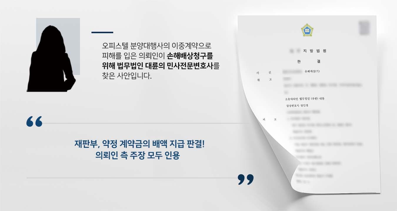 ## 이중계약에 대한 손해배상청구  의뢰인은 분양대행사 직원의 소개로 한 오피스텔을 분양받기로 마음먹고 계약서를 작성한 뒤 가계약금을 입금하였습니다. 하지만 직원은 계약일 저녁에 이미 해당 호실은 계약자가 있으므로 착오가 있었다고 설명했습니다. 이후 의뢰인은 분양대행사 책임자와 통화하며, 가계약금의 배액만 지급하면 계약해지 하겠다고 말했으나, 책임자는 가계약금만 지급할 뿐 절대 배액을 지급할 수 없다고 맞섰습니다. 이에 의뢰인은 원칙대로 계약금의 배액을 받아야겠다는 생각으로, 손해배상청구 소송을 제기하기 위해 법무법인 대륜의 민사전문변호사를 찾았습니다.   ## 손해배상청구 금액은 약정계약금의 배액 의뢰인과의 면밀한 법률상담을 거쳐, 법무법인 대륜은 3인 이상의 민사전문변호사팀을 구성하였습니다. 손해배상청구 사건처리 경험이 풍부한 민사전문변호사팀은 의뢰인의 바람대로 다음과 같이 주장하며 조력하였습니다.  ■ 의뢰인은 분양대행사 직원에게 충분한 설명을 들었고, 매매대금의 지급시기에 동의하며 가계약금을 입금하여 매매계약이 성립되었다는 점 ■ 매매계약이 성립된 이상 일방이 계약을 해지하기 위해서는 해약금을 지급해야 하는데, 그 해약금은 실제로 받은 계약금액이 아니라 약정 계약금이어야 한다는 점 ■ 분양대행사 직원의 업무상 과실은 업무를 위탁한 분양대행사에서 책임을 부담해야 한다는 점  ## 재판부, 손해배상청구 주장 모두 인용 재판부는 법무법인 대륜의 주장을 받아들여 "피고는 약정 계약금의 배액을 지급하라. 위 판결은 가집행 할 수 있다"라는 판결을 내렸습니다. 원했던 매매계약이 이루어지지 않아 밤잠을 설쳤던 의뢰인은 법무법인 대륜의 조력으로 비로소 송사에서 벗어나 편안한 일상으로 돌아갈 수 있었습니다.  만약 손해배상청구 등 위 사례와 비슷한 상황으로 혼자서는 해결이 어려운 경우라면 언제든 법무법인 대륜으로 의뢰해 주시길 바랍니다.  법무법인 대륜은 법률전문가 3인 이상으로 전담팀을 구성해 전문성을 극대화하며, 해결사례를 토대로 구축한 대륜만의 소송시스템으로 의뢰하신 사건을 성공으로 이끌어 오고 있습니다.   본 소송과 관련하여 법률조력이 필요하시다면 법무법인 대륜과 함께 준비하시길 바랍니다.