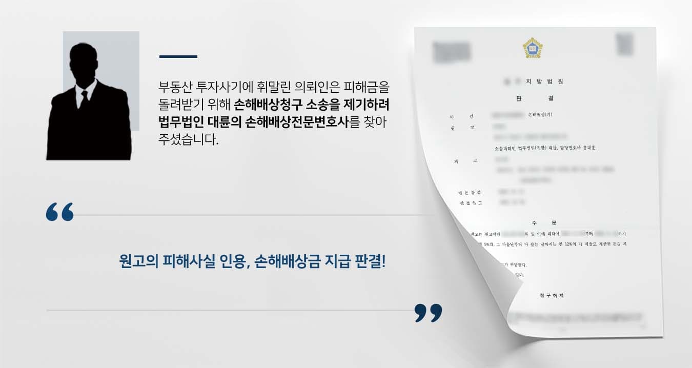 ## 투자사기금 돌려받기 위한 손해배상청구 의뢰인 원고는 피고에게 부동산 투자사기를 당하여 이에 대한 손해배상청구를 하기 위해 법무법인 대륜의 손해배상전문 변호사를 찾았습니다.   피고는 이사건 부동산을 현 시세보다 훨씬 저렴한 가격에 매입하면 소유권이전등기를 해주고 원리금을 지급하며, 2년 후에는 그때의 시세로 다시 매입해주겠다고 원고를 기망하였습니다.  이후 피고는 원고에게 매매대금, 등기비용 등 다양한 이유를 대며 수억 원을 편취했으며, 그럼에도 이사건 부동산에 대한 소유권이전등기를 해주지 않았습니다.   원고는 피고에게 처음부터 이사건 부동산의 매매대금을 마련할 의사나 능력이 없었다는 것을 깨닫고는 법적 대응에 나서게 되었습니다.   ## 손해배상청구, 피해사실 증거 확보 법무법인 대륜은 의뢰인과의 면밀한 법률상담을 거쳐 3인 이상의 손해배상전문변호사팀을 구성하였습니다. 손해배상청구 사건처리 경험이 풍부한 손해배상전문변호사팀은 의뢰인이 바라는 대로 다음과 같이 조력하였습니다.  ■ 피고가 원고에게 약속한 투자내용에 대한 녹취, 문자메시지 등 확보 ■ 수차례에 걸쳐 피고의 계좌 등으로 금전을 이체한 내역 증빙 ■ 원고가 수차례 연락하자 피고는 오히려 원고를 협박한 점 확인   ## 재판부, 손해배상청구 지급 판결 법무법인 대륜의 조력으로, 재판부는 "피고는 원고에게 피해금원을 지급하고 이에 대한 지연가산금을 지급하라"는 판결을 내렸습니다.   만약 손해배상청구 등 위 사례와 비슷한 상황으로 곤란을 겪고 계시다면 언제든 법무법인 대륜으로 의뢰해 주시길 바랍니다.  법무법인 대륜은 법률전문가 3인 이상으로 전담팀을 구성해 전문성을 극대화하며, 해결사례를 토대로 구축한 대륜만의 소송시스템으로 의뢰하신 사건을 성공으로 이끌어 오고 있습니다.  본 소송과 관련하여 법률조력이 필요하시다면 법무법인 대륜과 함께 준비하시길 바랍니다.