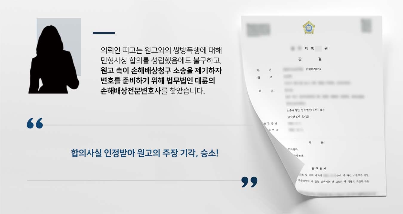 ## 합의했음에도 손해배상청구 피소 의뢰인 피고는 원고와 쌍방폭행에 대한 민형사상 합의하였음에도 불구하고, 원고는 자신의 상해에 대한 손해배상청구 소송을 청구하였습니다. 피고는 원고에게 무차별 폭행을 당한 뒤 정신을 잃었고, 성범죄에 대한 자기방어를 위해 원고에게 상해를 가한 사실이 있습니다. 합의 이후 오히려 원고의 폭행으로 인한 후유증을 겪고 있던 피고는, 억울함을 호소하고 변론을 준비하기 위해 법무법인 대륜의 손해배상전문변호사를 찾아주었습니다.   ## 손해배상청구 이유없음 주장 법무법인 대륜은 의뢰인과의 심도 깊은 법률상담을 통해 3인 이상의 손해배상전문변호사팀을 구성하였습니다. 손해배상청구 관련 사건처리 경험이 풍부한 손해배상전문변호사팀은 의뢰인이 바라는 대로 다음과 같이 주장하며 조력하였습니다.  ■ 일전 원고의 폭력행위에 대해 피고가 합의금을 받으며 원만한 합의를 이루었다는 점 ■ 피고는 원고의 폭행으로 외상후 스트레스 장애를 겪고 있음에도, 합의를 하였기에 별도의 손해배상청구를 하지 않고 있다는 점  ■ 피고가 원고로부터 무차별 폭행을 당한 뒤 깨어보니, 상의가 벗겨져 있었던 것으로 미루어보아 원고에게 폭행의 원인이 있다는 점.  ## 재판부, 손해배상청구 기각 판결 법무법인 대륜의 조력으로, 재판부는 "원고와 피고 간의 합의에는 손해배상청구권을 포기하기로 한 내용이 묵시적으로나마 포함되어 있다고 봄이 타당하므로, 원고의 청구를 기각한다"라고 판결하며 피고의 손을 들어주었습니다.   만약 손해배상청구 등 위 사례와 비슷한 상황으로 곤란을 겪고 계시다면 언제든 법무법인 대륜으로 의뢰해 주시길 바랍니다. ~~~~ 법무법인 대륜은 법률전문가 3인 이상으로 전담팀을 구성해 전문성을 극대화하며, 해결사례를 토대로 구축한 대륜만의 소송시스템으로 의뢰하신 사건을 성공으로 이끌어 오고 있습니다.   본 소송과 관련하여 법률조력이 필요하시다면 법무법인 대륜과 함께 준비하시길 바랍니다.