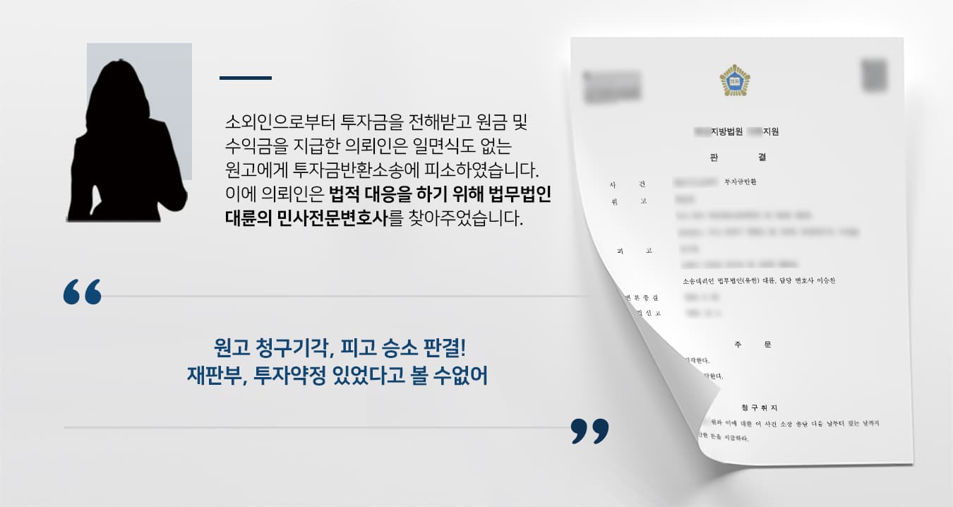 ## 투자금반환소송에 피소한 의뢰인 상대측 원고는 의뢰인 피고에게, 매월 수익금을 받을 수 있다는 소외인의 권유에 따라 금전을 투자하였습니다.   이후 원고는 원금 및 수익금의 일부 밖에 돌려받지 못했다고 주장하며, 피고에게 잔여 원금에 대한 투자금반환소송을 제기하였습니다.  하지만 피고는 소외인에게 투자금을 지급받아 그에 대한 금원 및 수익금을 지불해왔기에, 원고의 존재를 알지 못한 상황이었습니다.  이에 피고는 투자금반환소송에 맞서기 위해 법무법인 대륜의 민사전문변호사를 찾아주었습니다.  ## 일면식 없는 상대가 제기한 투자금반환소송 법무법인 대륜은 의뢰인과의 면밀한 법률상담을 거쳐, 3인 이상의 민사전문변호사팀을 구성하였습니다.  투자금반환소송 등 사건처리 경험이 풍부한 민사전문변호사팀은 의뢰인이 바라는 대로 다음과 같이 조력하였습니다.  ■ 피고와 원고 간에 투자금 계약이 체결된 사실이 없다는 점  ■ 피고는 소외인에게 받은 투자금에 대한 원금 및 수익금을 모두 돌려주었다는 점 ■ 원고와 피고는 서로 알지 못한 관계였다는 점  ## 투자금반환소송 승소, 투자약정 있었다고 볼 수 없어  재판부는 법무법인 대륜의 주장을 받아들여 "쌍방이 작성한 처분문서가 없고, 원고가 직접 피고에게 금전을 이체한 내역 또한 없으므로, 쌍방 사이에서 투자 수익 약정이 이루어졌다고 볼 수 없다"라고 판결하였습니다.   만약 투자금반환소송 등 위 사례와 비슷한 상황으로 곤란을 겪고 계신다면 언제든 법무법인 대륜으로 의뢰해 주시길 바랍니다.  법무법인 대륜은 법률전문가 3인 이상으로 전담팀을 구성해 전문성을 극대화하며, 해결사례를 토대로 구축한 대륜만의 소송시스템으로 의뢰하신 사건을 성공으로 이끌어 오고 있습니다. 본 소송과 관련하여 법률조력이 필요하시다면 법무법인 대륜과 함께 준비하시길 바랍니다.