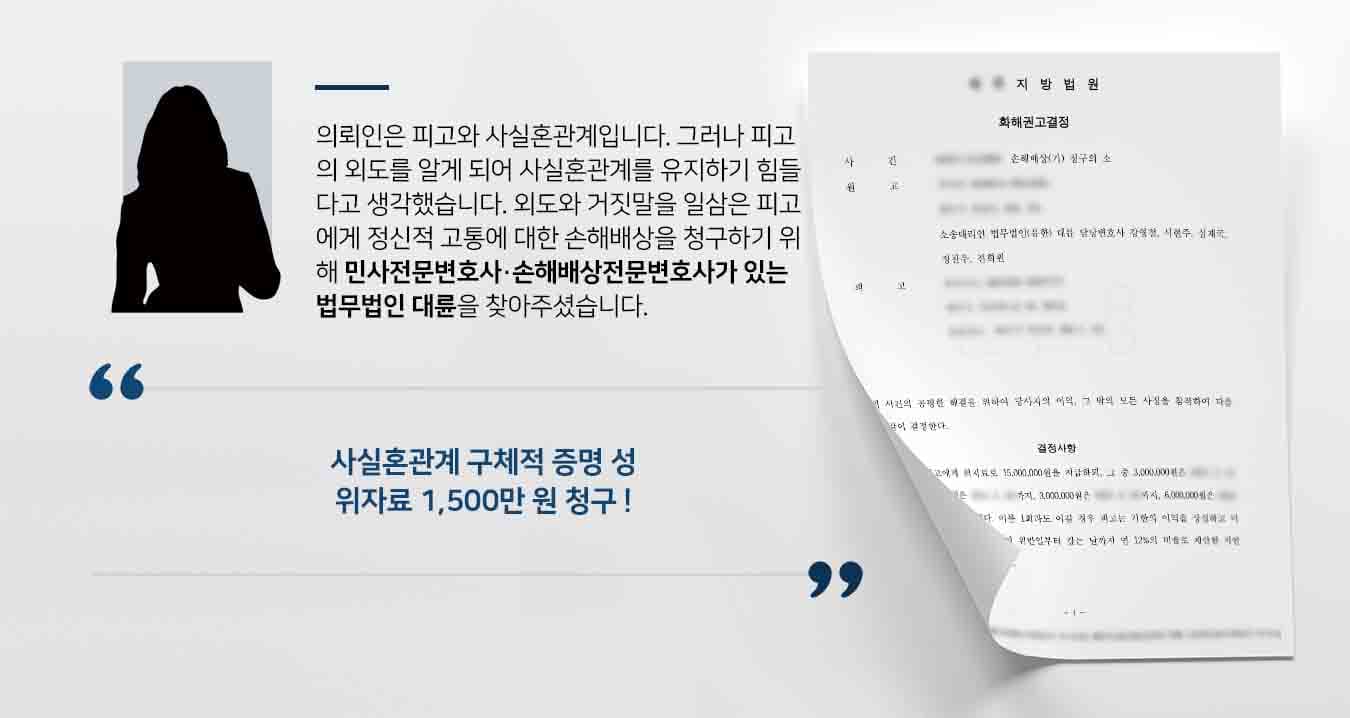 의뢰인은 피고와 사실혼관계입니다. 그러나 피고의 외도를 알게 되어 사실혼관계를 유지하기 힘들다고 생각했습니다. 외도와 거짓말을 일삼은 피고에게 정신적 고통에 대한 손해배상을 청구하기 위해 민사전문변호사·손해배상전문변호사가 있는 법무법인 대륜을 찾아주셨습니다.