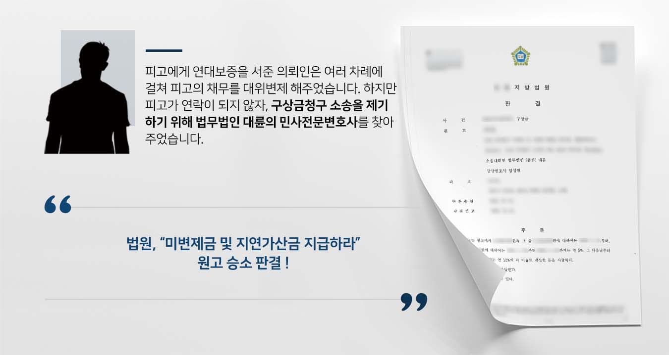 ## 대위변제에 대한 구상금청구  의뢰인은 피고의 채무에 대해 연대보증을 섰고, 이후 피고의 채무 미변제로 해당 금액을 대위변제한 바 있습니다. 여러 차례에 걸쳐 피고를 대신하여 채무를 부담한 의뢰인은 피고에게 구상권채권에 대해 변제할 것을 독촉하였습니다. 하지만 피고는 연락을 두절한 채 변제 의사를 밝히고 있지 않은 상황이었습니다. 이에 의뢰인은 구상금청구 소송을 제기하기 위해 법무법인 대륜의 민사전문변호사를 찾았습니다.  ## 연락두절에 구상금청구 소송 제기  의뢰인과의 심도 깊은 법률상담을 통해, 법무법인 대륜은 3인 이상의 전문가들로 민사전문변호사팀을 구축하였습니다. 구상금청구 등 사건처리 경험을 갖춘 민사전문변호사팀은 의뢰인이 원하는 대로 다음과 같이 조력하였습니다.   ■ 원고와 피고간의 채무관계 및 원고의 대위변제 사실 증빙자료 제출 ■ 원고가 피고의 인적사항을 알지 못하여 이동통신사에 피고에 관한 사실조회 신청 ■ 피고의 주소지 파악하여 소장 발송하고 도달 확인한 뒤 변론 진행  ## 구상금청구 소송 인용, 승소 판결 재판부는 법무법인 대륜의 주장을 받아들여 "피고는 원고에게 미변제금에 대한 원금 및 지연가산금을 지급하라"라고 판시하였습니다.   만약 구상금청구 소송 등 위 사례와 비슷한 상황으로 혼자서는 해결이 어려운 경우라면 언제든 법무법인 대륜으로 의뢰해 주시길 바랍니다.  법무법인 대륜은 법률전문가 3인 이상으로 전담팀을 구성해 전문성을 극대화하며, 해결사례를 토대로 구축한 대륜만의 소송시스템으로 의뢰하신 사건을 성공으로 이끌어 오고 있습니다.   본 소송과 관련하여 법률조력이 필요하시다면 법무법인 대륜과 함께 준비하시길 바랍니다.