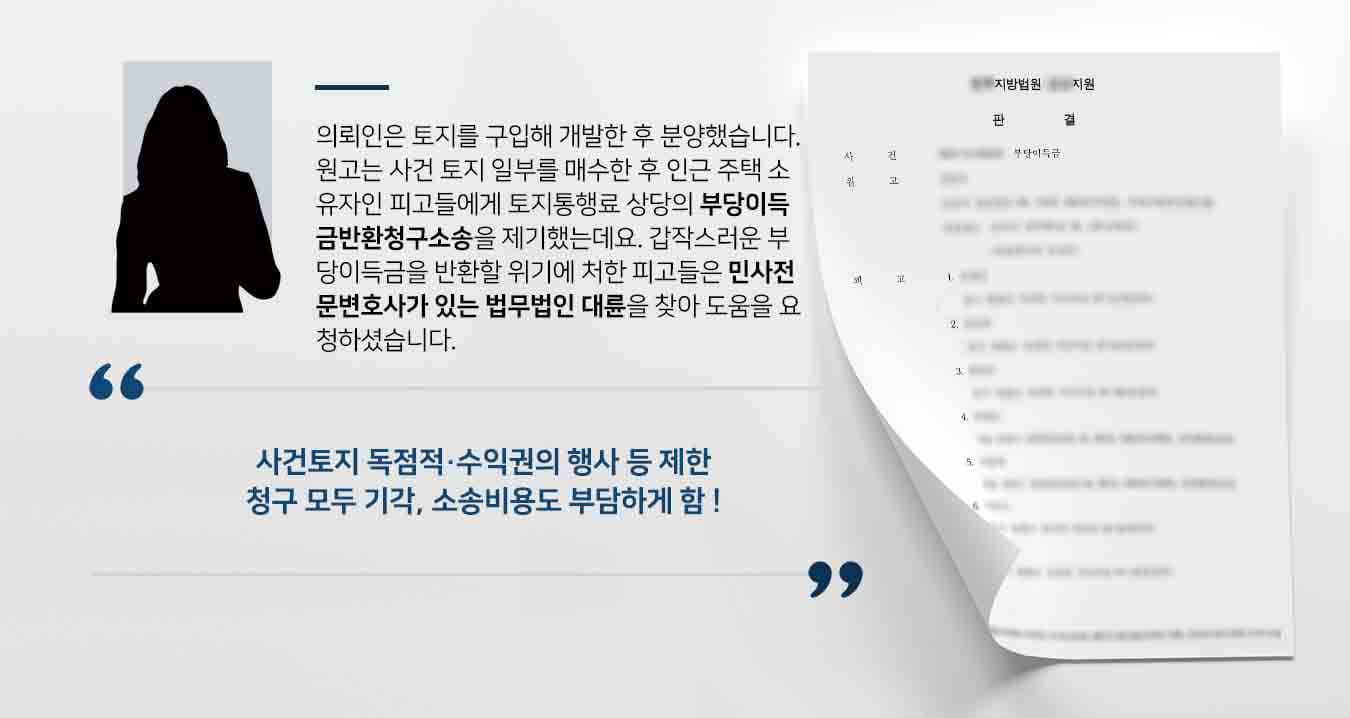 의뢰인은 토지를 구입해 개발한 후 분양했습니다. 원고는 사건 토지 일부를 매수한 후 인근 주택 소유자인 피고들에게 토지통행료 상당의 부당이득금반환청구소송을 제기했는데요. 갑작스러운 부당이득금을 반환할 위기에 처한 피고들은 민사전문변호사가 있는 법무법인 대륜을 찾아 도움을 요청하셨습니다. 