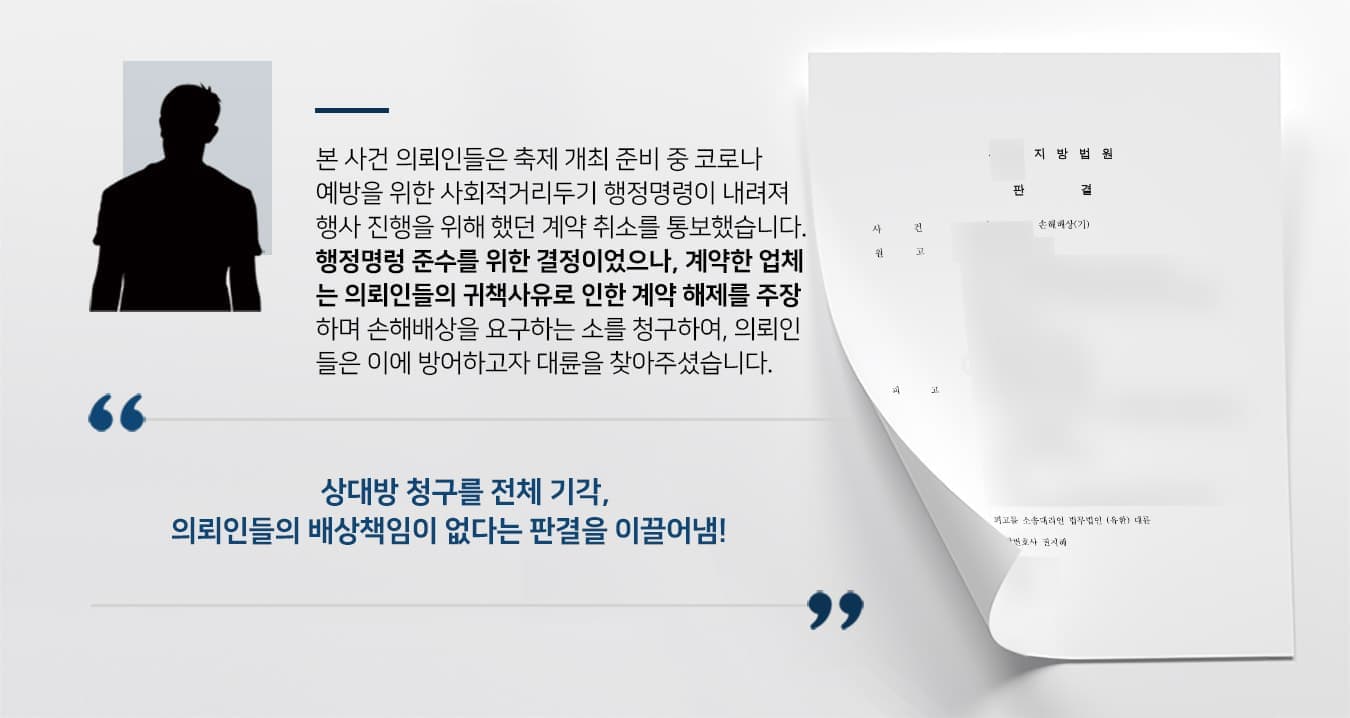 본 사건 의뢰인들은 축제 개최 준비 중 코로나 예방을 위한 사회적거리두기 행정명령이 내려져 행사 진행을 위해 했던 계약 취소를 통보했습니다. 행정명렁 준수를 위한 결정이었으나, 계약한 업체 는 의뢰인들의 귀책사유로 인한 계약 해제를 주장 하며 손해배상을 요구하는 소를 청구하여, 의뢰인 들은 이에 방어하고자 대륜을 찾아주셨습니다. 상대방 청구를 전체 기각, 의뢰인들의 배상책임이 없다는 판결을 이끌어냄!