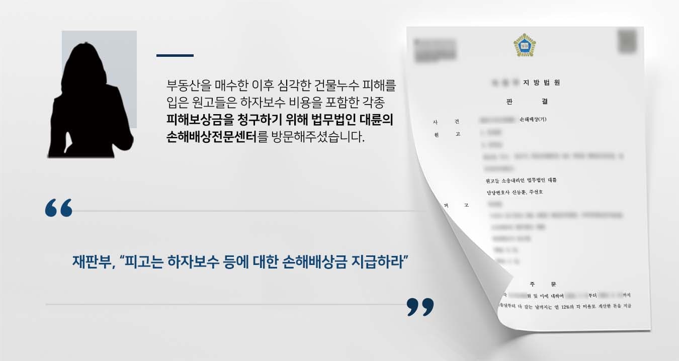 ## 누수에 대한 손해배상청구 소송  의뢰인인 원고들은 피고와 부동산 매매계약을 체결한 뒤 소유권이전등기를 마쳤습니다.   이후 해당 건물에서는 누수현상이 발생하였고, 이는 피고의 배관공사 부실로 인한 결과로 확인되었습니다.  이에 원고들은 피해보상금 및 하자보수비용을 받기 위한 손해배상청구 소송을 제기하기로 마음먹었고, 법무법인 대륜의 손해배상전문센터에 사건을 의뢰하여 주셨습니다.  ## 하자보수 비용 등 손해배상청구  의뢰인들과의 면밀한 법률상담을 통해 법무법인 대륜은 3인 이상의 손해배상전문변호사팀을 구성하였습니다.   각종 손해배상청구 사건처리 경험이 풍부한 손해배상전문변호사팀은 의뢰인이 바라는 대로 다음과 같이 조력하였습니다.  ■ 매매계약 체결 전에도 누수발생 현상이 있었음을 주장  ■ 누수발생 원인이 피고의 잘못된 시공방식에 있음을 밝혀 냄 ■ 피고에게 하자보수 비용을 비롯한 누수로 인한 각종 피해보상금 지급 의무가 있음을 주장  ## 재판부, 손해배상청구 이유 있음 판결 재판부는 법무법인 대륜의 주장을 받아들여 "피고는 원고들에게 손해배상금을 지급하라"고 판시하였습니다.  만약 하자보수 관련 손해배상청구 소송 등 위 사례와 비슷한 상황으로 곤란을 겪고 계신다면 언제든 법무법인(유한)대륜으로 의뢰해 주시길 바랍니다.   ``` 법무법인(유한)대륜은 법률전문가 3인 이상으로 전담팀을 구성해 전문성을 극대화하며, 해결 사례를 토대로 구축한 대륜만의 소송전략으로 의뢰하신 사건을 성공으로 이끌어 오고 있습니다. 본 소송과 관련하여 법률조력이 필요하시다면 법무법인 대륜과 함께 준비하시길 바랍니다. ```