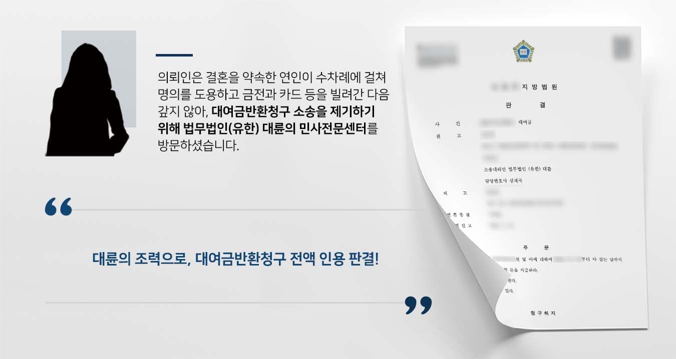 ## 연인 간 대여금반환청구 소송 의뢰인 원고는 혼인의사를 서로 표한 관계인 피고에게 신분증, 신용카드 등을 빌려주었습니다.   피고는 빌린 신분증 등으로 부동산임대차계약을 체결하고, 원고의 신용카드로 쇼핑을 한 다음 대금결제를 차일피일 미루었습니다.  이후 돈을 갚겠다는 말만 되풀이하며 수차례에 걸쳐 상당 금액을 빌려간 피고에게 신뢰가 깨진 원고는 대여금반환청구 소송을 위해 법무법인(유한) 대륜의 민사전문센터를 찾아주었습니다.   ## 대여금반환청구, 채무입증 토대로 준비 법무법인(유한) 대륜은 의뢰인과의 면밀한 법률상담을 통해 3인 이상의 전문가들로 민사전문변호사팀을 구성하였습니다.  대여금반환청구 등 사건처리 경험이 풍부한 민사전문변호사팀은 의뢰인이 바라는 대로 다음과 같이 조력하였습니다.  ■ 피고가 작성한 금전 차용증을 비롯하여, 돈을 빌려주면 차용금액보다 더 많은 금액을 지급하겠다는 각서 등을 제출   ■ 피고는 자신이 돈이 필요할 때를 제외하고는 연락 두절하고 있다는 점을 주장  ■ 재산권 관련 소송이므로 원고의 주소지 관할 법원에서 재판이 이루어질 수 있도록 요청  ## 재판부, 대여금반환청구 전액 인용 판결 재판부는 민사전문변호사팀의 주장을 받아들여 "원금을 포함하여 지급하기로 한 금액의 전액을 지급하라"라는 판결을 내렸습니다.  만약 대여금반환청구 등 위 사례와 비슷한 상황으로 곤란을 겪고 계신다면 언제든 법무법인 대륜으로 의뢰해 주시길 바랍니다.  ``` 법무법인(유한) 대륜은 법률전문가 3인 이상으로 전담팀을 구성해 전문성을 극대화하며, 해결사례를 토대로 구축한 대륜만의 소송시스템으로 의뢰하신 사건을 성공으로 이끌어 오고 있습니다. 본 소송과 관련하여 법률조력이 필요하시다면 법무법인 대륜과 함께 준비하시길 바랍니다. ```