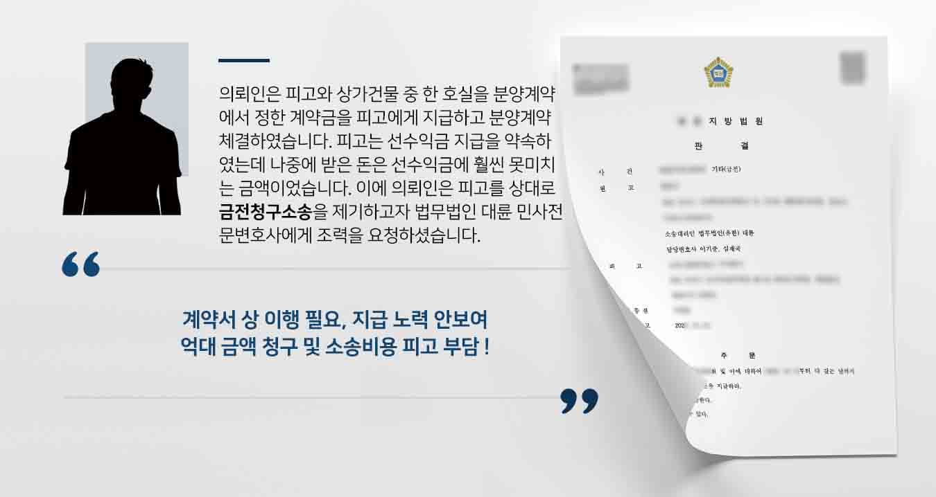 의뢰인은 피고와 상가건물 중 한 호실을 분양계약에서 정한 계약금을 피고에게 지급하고 분양계약 체결하였습니다. 피고는 선수익금 지급을 약속하였는데 나중에 받은 돈은 선수익금에 훨씬 못미치는 금액이었습니다. 이에 의뢰인은 피고를 상대로 금전청구소송을 제기하고자 법무법인 대륜 민사전문변호사에게 조력을 요청하셨습니다.