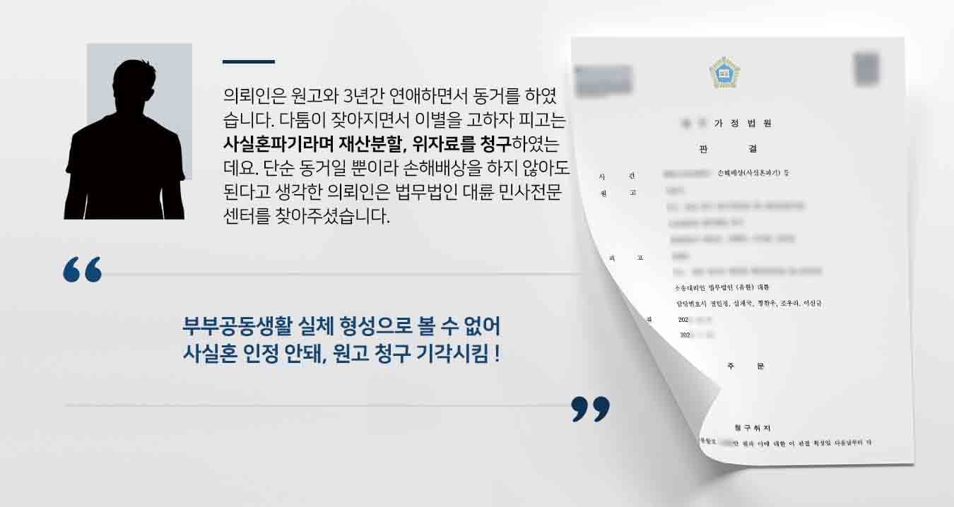  의뢰인은 원고와 3년간 연애하면서 동거를 하였습니다. 다툼이 잦아지면서 이별을 고하자 피고는 사실혼파기라며 재산분할, 위자료를 청구하였는데요. 단순 동거일 뿐이라 손해배상을 하지 않아도 된다고 생각한 의뢰인은 법무법인 대륜 민사전문센터를 찾아주셨습니다. 