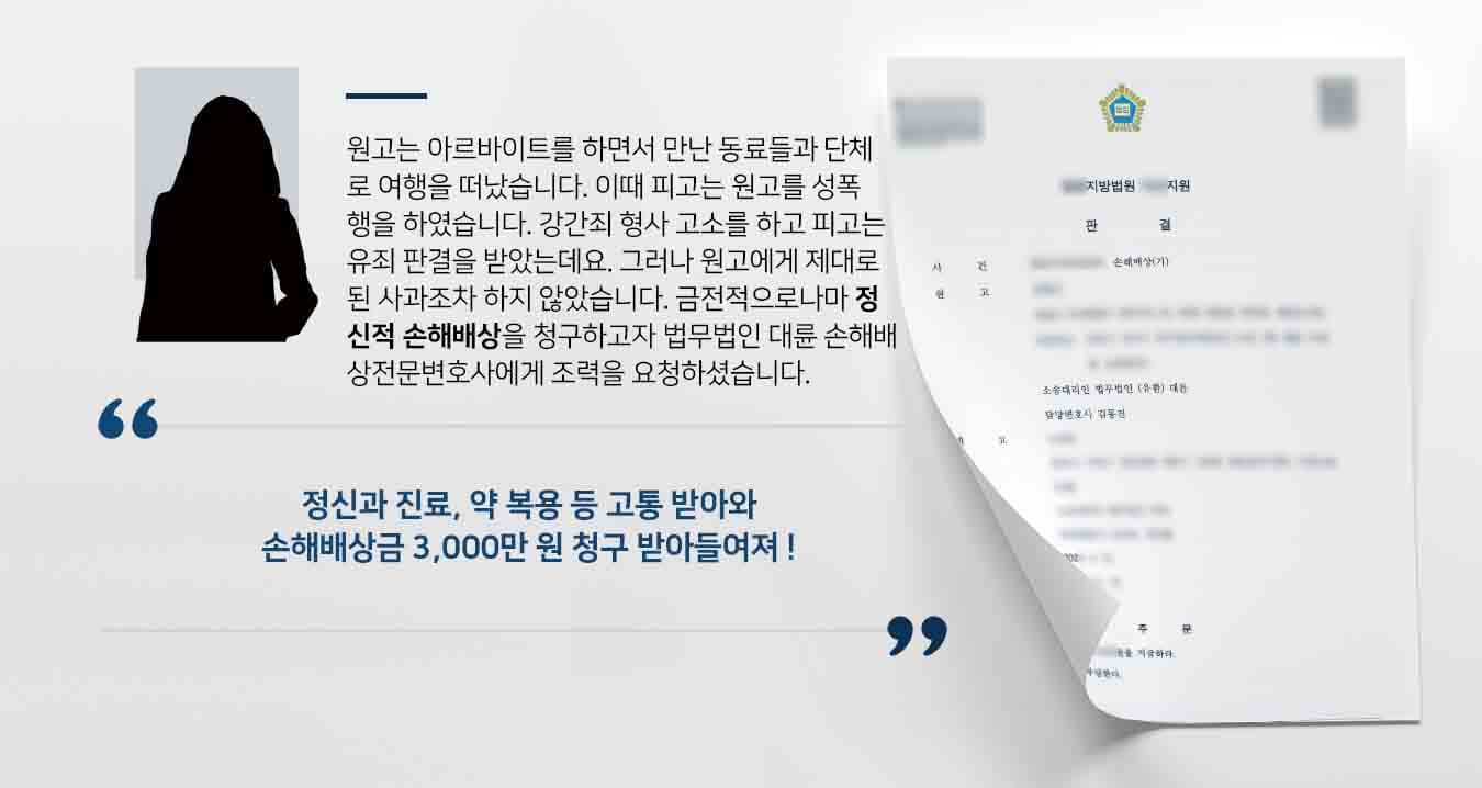 원고는 아르바이트를 하면서 만난 동료들과 단체로 여행을 떠났습니다. 이때 피고는 원고를 성폭행을 하였습니다. 강간죄 형사 고소를 하고 피고는 유죄 판결을 받았는데요. 그러나 원고에게 제대로 된 사과조차 하지 않았습니다. 금전적으로나마 정신적 손해배상을 청구하고자 법무법인 대륜 손해배상전문변호사에게 조력을 요청하셨습니다.