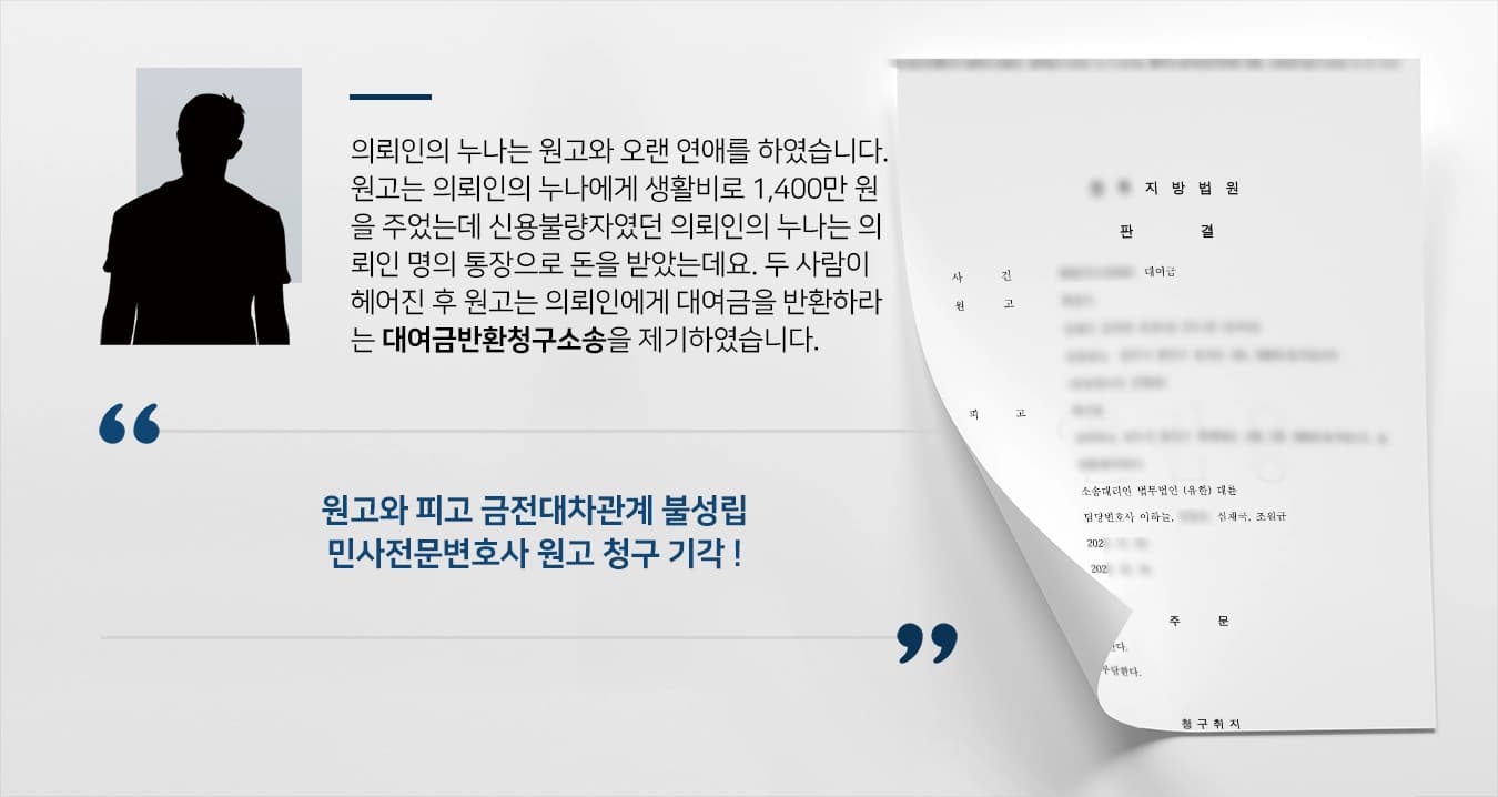 의뢰인의 누나는 아르바이트를 하며 원고를 만나 연애를 하였습니다. 원고는 의뢰인의 누나에게 생활비로 1,400만 원을 주었는데 신용불량자였던 의뢰인의 누나는 의뢰인 명의 통장으로 돈을 받았는데요. 두 사람이 헤어진 후 원고는 의뢰인에게 대여금 1,400만 원을 반환하라는 대여금반환청구소송을 제기하였습니다.