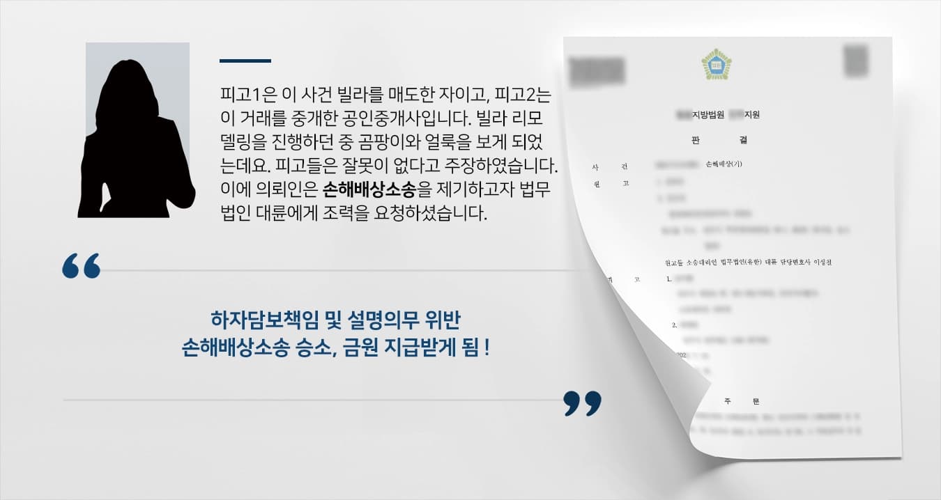 피고1은 이 사건 빌라를 매도한 자이고, 피고2는 이 거래를 중개한 공인중개사입니다. 빌라 리모델링 공사를 진행하던 중 곰팡이와 얼룩이 가득한 것을 보게 되었는데요. 피고들은 본인들의 잘못이 없다고 주장하였습니다. 이에 의뢰인은 손해배상소송을 제기하고자 법무법인 대륜 손해배상변호사에게 조력을 요청하셨습니다. 