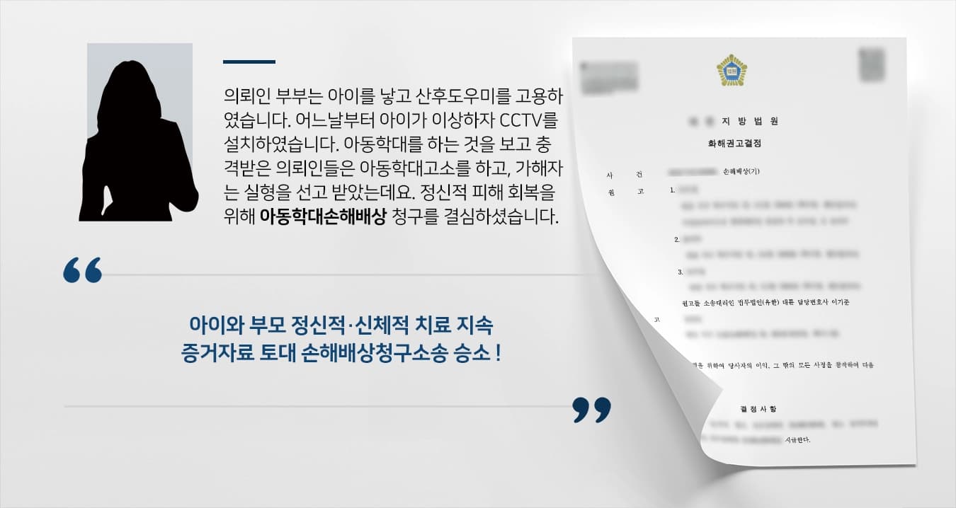 의뢰인 부부는 아이를 낳고 산후도우미를 고용하였습니다. 어느날부터 아이가 이상하자 CCTV를 설치하였습니다. 아동학대를 하는 것을 보고 충격받은 의뢰인들은 아동학대고소를 하고, 가해자는 징역형을 선고 받았는데요. 정신적 피해에 대한 회복을 위해 아동학대손해배상 청구를 결심하셨습니다. 