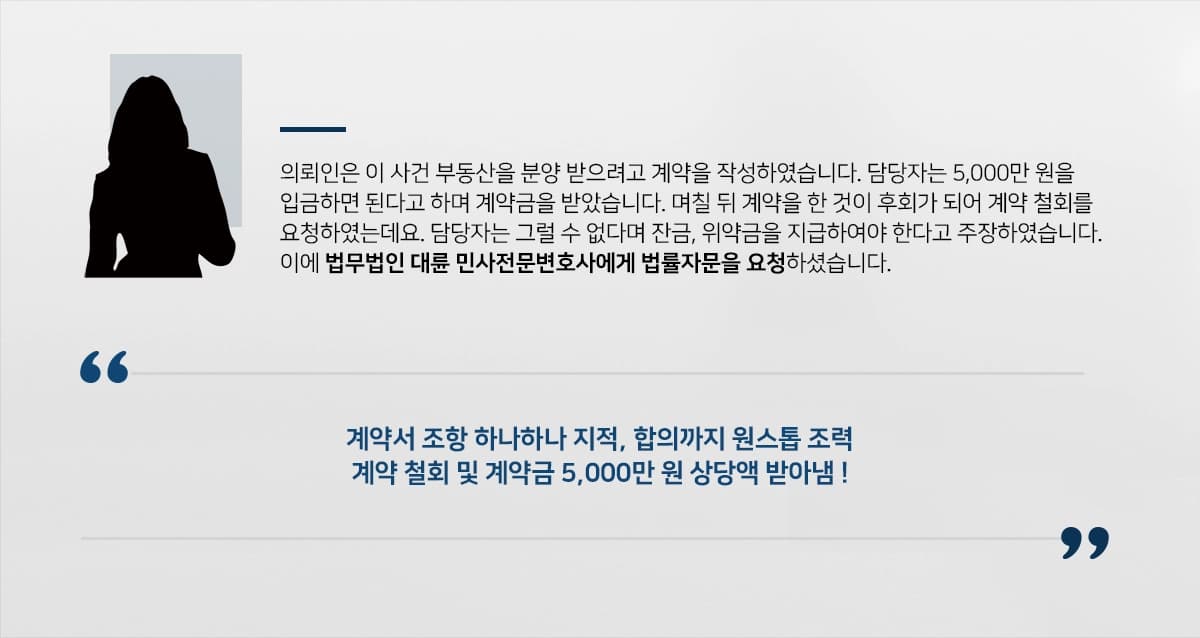 의뢰인은 이 사건 부동산을 분양 받으려고 계약을 작성하였습니다. 담당자는 5,000만 원을 입금하면 된다고 하며 계약금을 받았습니다. 며칠 뒤 계약을 한 것이 후회가 되어 계약 철회를 요청하였는데요. 담당자는 그럴 수 없다며 잔금, 위약금을 지급하여야 한다고 주장하였습니다. 이에 법무법인 대륜 민사전문변호사에게 법률자문을 요청하셨습니다. 