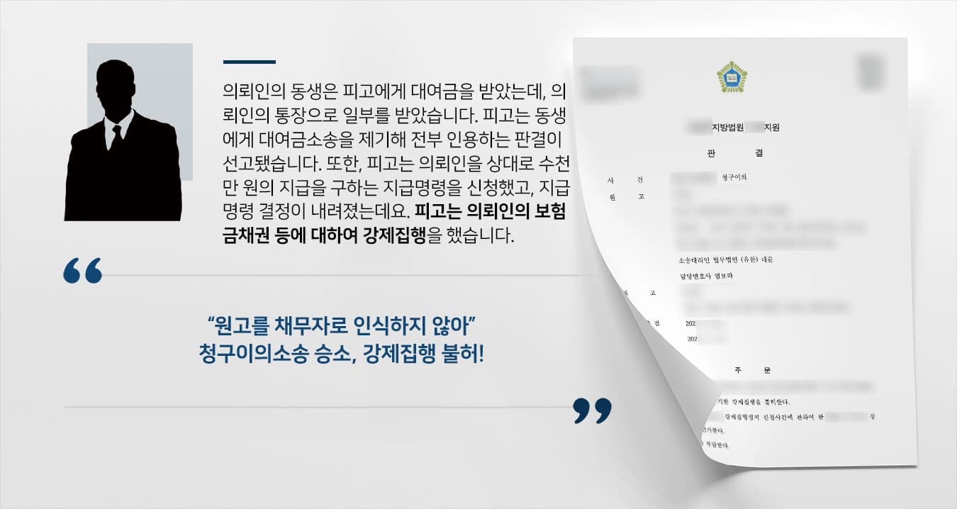 의뢰인의 동생은 피고에게 대여금을 받았는데, 의뢰인의 통장으로 일부를 받았습니다. 피고는 동생에게 대여금소송을 제기해 전부 인용하는 판결이 선고됐습니다. 또한, 피고는 의뢰인을 상대로 수천만 원의 지급을 구하는 지급명령을 신청했고, 지급명령 결정이 내려졌는데요. 피고는 의뢰인의 보험금채권 등에 대하여 강제집행을 했습니다. 