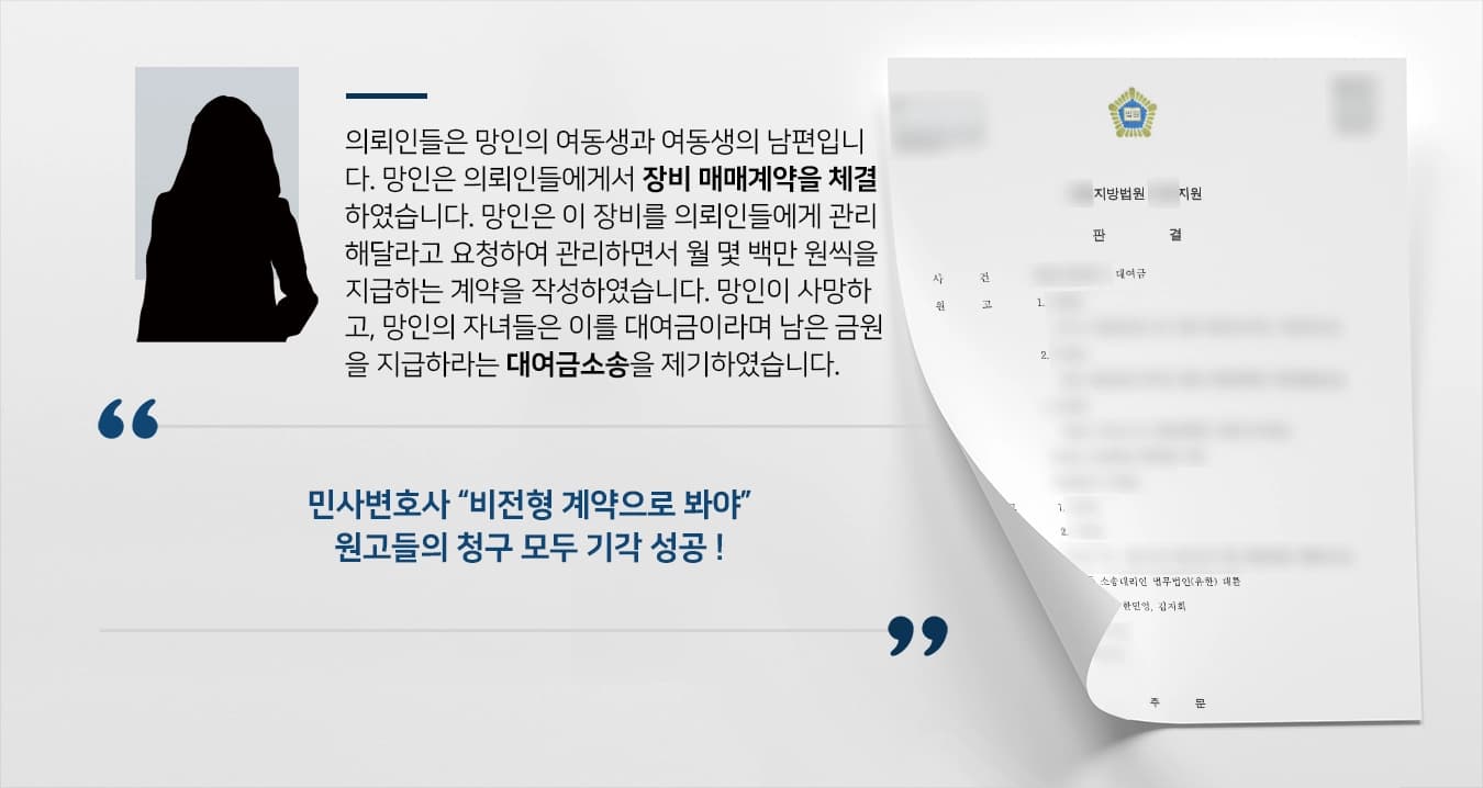 의뢰인들은 망인의 여동생과 여동생의 남편입니다. 망인은 의뢰인들에게서 장비 매매계약을 체결하였습니다. 망인은 이 장비를 의뢰인들에게 관리해달라고 요청하여 관리하면서 월 몇 백만 원씩을 지급하는 계약을 작성하였습니다. 망인이 사망하고, 망인의 자녀들은 이를 대여금이라며 남은 금원을 지급하라는 대여금소송을 제기하였습니다. 